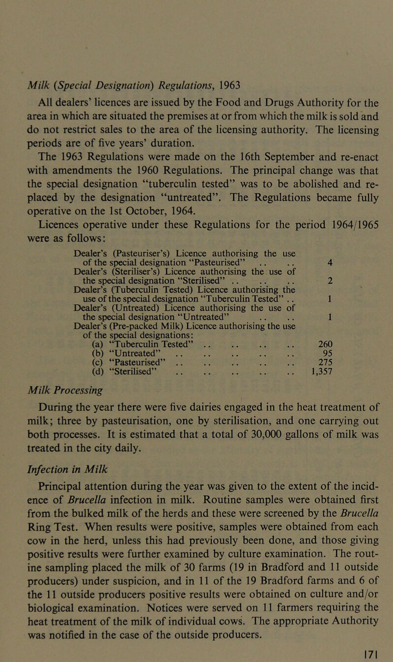 Milk {Special Designation) Regulations, 1963 All dealers’ licences are issued by the Food and Drugs Authority for the area in which are situated the premises at or from which the milk is sold and do not restrict sales to the area of the licensing authority. The licensing periods are of five years’ duration. The 1963 Regulations were made on the 16th September and re-enact with amendments the 1960 Regulations. The principal change was that the special designation “tuberculin tested” was to be abolished and re- placed by the designation “untreated”. The Regulations became fully operative on the 1st October, 1964. Licences operative under these Regulations for the period 1964/1965 were as follows: Dealer’s (Pasteuriser’s) Licence authorising the use of the special designation “Pasteurised” .. .. 4 Dealer’s (Steriliser’s) Licence authorising the use of the special designation “Sterilised” .. .. .. 2 Dealer’s (Tuberculin Tested) Licence authorising the use of the special designation “Tuberculin Tested” .. 1 Dealer’s (Untreated) Licence authorising the use of the special designation “Untreated” .. .. 1 Dealer’s (Pre-packed Milk) Licence authorising the use of the special designations: (a) “Tuberculin Tested” .. .. .. .. 260 (b) “Untreated” .. .. .. .. .. 95 (c) “Pasteurised” .. .. .. .. .. 275 (d) “Sterilised” 1,357 Milk Processing During the year there were five dairies engaged in the heat treatment of milk; three by pasteurisation, one by sterilisation, and one carrying out both processes. It is estimated that a total of 30,000 gallons of milk was treated in the city daily. Infection in Milk Principal attention during the year was given to the extent of the incid- ence of Brucella infection in milk. Routine samples were obtained first from the bulked milk of the herds and these were screened by the Brucella Ring Test. When results were positive, samples were obtained from each cow in the herd, unless this had previously been done, and those giving positive results were further examined by culture examination. The rout- ine sampling placed the milk of 30 farms (19 in Bradford and 11 outside producers) under suspicion, and in 11 of the 19 Bradford farms and 6 of the 11 outside producers positive results were obtained on culture and/or biological examination. Notices were served on 11 farmers requiring the heat treatment of the milk of individual cows. The appropriate Authority was notified in the case of the outside producers.