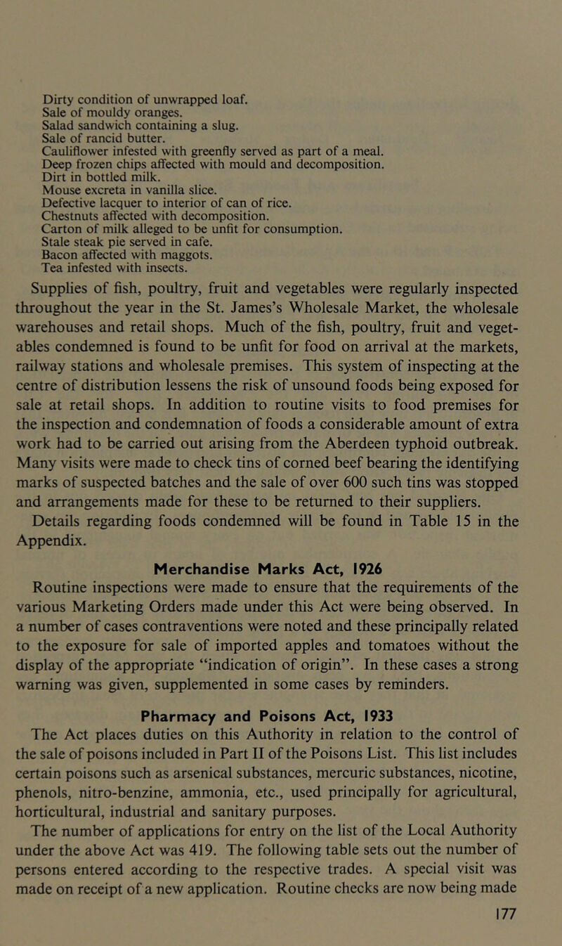 Dirty condition of unwrapped loaf. Sale of mouldy oranges. Salad sandwich containing a slug. Sale of rancid butter. Cauliflower infested with greenfly served as part of a meal. Deep frozen chips affected with mould and decomposition. Dirt in bottled milk. Mouse excreta in vanilla slice. Defective lacquer to interior of can of rice. Chestnuts affected with decomposition. Carton of milk alleged to be unfit for consumption. Stale steak pie served in cafe. Bacon affected with maggots. Tea infested with insects. Supplies of fish, poultry, fruit and vegetables were regularly inspected throughout the year in the St. James’s Wholesale Market, the wholesale warehouses and retail shops. Much of the fish, poultry, fruit and veget- ables condemned is found to be unfit for food on arrival at the markets, railway stations and wholesale premises. This system of inspecting at the centre of distribution lessens the risk of unsound foods being exposed for sale at retail shops. In addition to routine visits to food premises for the inspection and condemnation of foods a considerable amount of extra work had to be carried out arising from the Aberdeen typhoid outbreak. Many visits were made to check tins of corned beef bearing the identifying marks of suspected batches and the sale of over 600 such tins was stopped and arrangements made for these to be returned to their suppliers. Details regarding foods condemned will be found in Table 15 in the Appendix. Merchandise Marks Act, 1926 Routine inspections were made to ensure that the requirements of the various Marketing Orders made under this Act were being observed. In a number of cases contraventions were noted and these principally related to the exposure for sale of imported apples and tomatoes without the display of the appropriate “indication of origin’’. In these cases a strong warning was given, supplemented in some cases by reminders. Pharmacy and Poisons Act, 1933 The Act places duties on this Authority in relation to the control of the sale of poisons included in Part II of the Poisons List. This list includes certain poisons such as arsenical substances, mercuric substances, nicotine, phenols, nitro-benzine, ammonia, etc., used principally for agricultural, horticultural, industrial and sanitary purposes. The number of applications for entry on the list of the Local Authority under the above Act was 419. The following table sets out the number of persons entered according to the respective trades. A special visit was made on receipt of a new application. Routine checks are now being made