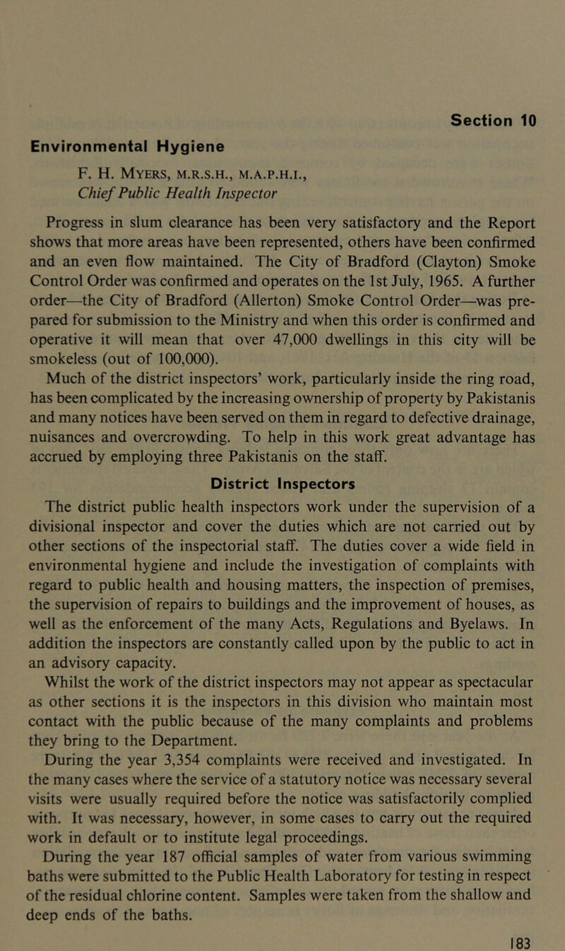 Environmental Hygiene F, H. Myers, m.r.s.h., m.a.p.h.i., Chief Public Health Inspector Progress in slum clearance has been very satisfactory and the Report shows that more areas have been represented, others have been confirmed and an even flow maintained. The City of Bradford (Clayton) Smoke Control Order was confirmed and operates on the 1st July, 1965. A further order—the City of Bradford (Allerton) Smoke Control Order—was pre- pared for submission to the Ministry and when this order is confirmed and operative it will mean that over 47,000 dwellings in this city will be smokeless (out of 100,000). Much of the district inspectors’ work, particularly inside the ring road, has been complicated by the increasing ownership of property by Pakistanis and many notices have been served on them in regard to defective drainage, nuisances and overcrowding. To help in this work great advantage has accrued by employing three Pakistanis on the staff. District Inspectors The district public health inspectors work under the supervision of a divisional inspector and cover the duties which are not carried out by other sections of the inspectorial staff. The duties cover a wide field in environmental hygiene and include the investigation of complaints with regard to public health and housing matters, the inspection of premises, the supervision of repairs to buildings and the improvement of houses, as well as the enforcement of the many Acts, Regulations and Byelaws. In addition the inspectors are constantly called upon by the public to act in an advisory capacity. Whilst the work of the district inspectors may not appear as spectacular as other sections it is the inspectors in this division who maintain most contact with the public because of the many complaints and problems they bring to the Department. During the year 3,354 complaints were received and investigated. In the many cases where the service of a statutory notice was necessary several visits were usually required before the notice was satisfactorily complied with. It was necessary, however, in some cases to carry out the required work in default or to institute legal proceedings. During the year 187 official samples of water from various swimming baths were submitted to the Public Health Laboratory for testing in respect of the residual chlorine content. Samples were taken from the shallow and deep ends of the baths.