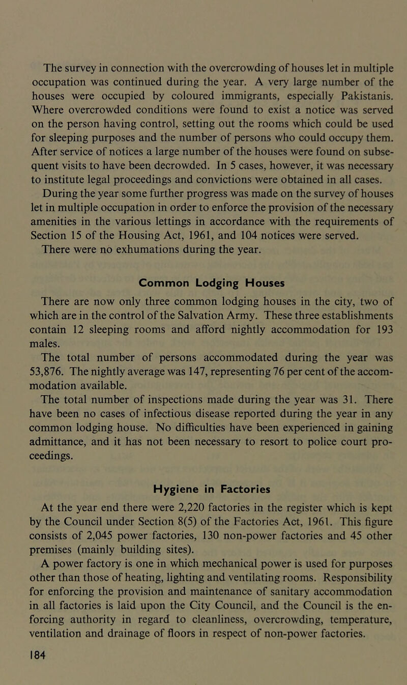 The survey in connection Nvith the overcrowding of houses let in multiple occupation was continued during the year. A very large number of the houses were occupied by coloured immigrants, especially Pakistanis. Where overcrowded conditions were found to exist a notice was served on the person having control, setting out the rooms which could be used for sleeping purposes and the number of persons who could occupy them. After service of notices a large number of the houses were found on subse- quent visits to have been decrowded. In 5 cases, however, it was necessary to institute legal proceedings and convictions were obtained in all cases. During the year some further progress was made on the survey of houses let in multiple occupation in order to enforce the provision of the necessary amenities in the various lettings in accordance with the requirements of Section 15 of the Housing Act, 1961, and 104 notices were served. There were no exhumations during the year. Common Lodging Houses There are now only three common lodging houses in the city, two of which are in the control of the Salvation Army. These three establishments contain 12 sleeping rooms and afford nightly accommodation for 193 males. The total number of persons accommodated during the year was 53,876. The nightly average was 147, representing 76 per cent of the accom- modation available. The total number of inspections made during the year was 31. There have been no cases of infectious disease reported during the year in any common lodging house. No difficulties have been experienced in gaining admittance, and it has not been necessary to resort to police court pro- ceedings. Hygiene in Factories At the year end there were 2,220 factories in the register which is kept by the Council under Section 8(5) of the Factories Act, 1961. This figure consists of 2,045 power factories, 130 non-power factories and 45 other premises (mainly building sites). A power factory is one in which mechanical power is used for purposes other than those of heating, lighting and ventilating rooms. Responsibility for enforcing the provision and maintenance of sanitary accommodation in all factories is laid upon the City Council, and the Council is the en- forcing authority in regard to cleanliness, overcrowding, temperature, ventilation and drainage of floors in respect of non-power factories.