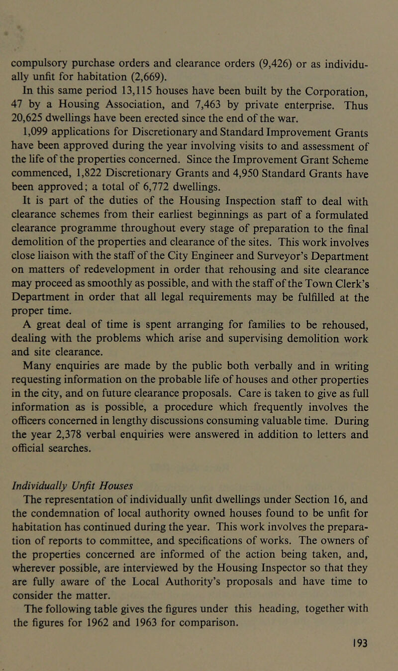 compulsory purchase orders and clearance orders (9,426) or as individu- ally unfit for habitation (2,669). In this same period 13,115 houses have been built by the Corporation, 47 by a Housing Association, and 7,463 by private enterprise. Thus 20,625 dwellings have been erected since the end of the war. 1,099 applications for Discretionary and Standard Improvement Grants have been approved during the year involving visits to and assessment of the life of the properties concerned. Since the Improvement Grant Scheme commenced, 1,822 Discretionary Grants and 4,950 Standard Grants have been approved; a total of 6,772 dwellings. It is part of the duties of the Housing Inspection staff to deal with clearance schemes from their earliest beginnings as part of a formulated clearance programme throughout every stage of preparation to the final demolition of the properties and clearance of the sites. This work involves close liaison with the staff of the City Engineer and Surveyor’s Department on matters of redevelopment in order that rehousing and site clearance may proceed as smoothly as possible, and with the staff of the Town Clerk’s Department in order that all legal requirements may be fulfilled at the proper time. A great deal of time is spent arranging for families to be rehoused, dealing with the problems which arise and supervising demolition work and site clearance. Many enquiries are made by the public both verbally and in writing requesting information on the probable life of houses and other properties in the city, and on future clearance proposals. Care is taken to give as full information as is possible, a procedure which frequently involves the officers concerned in lengthy discussions consuming valuable time. During the year 2,378 verbal enquiries were answered in addition to letters and official searches. Individually Unfit Houses The representation of individually unfit dwellings under Section 16, and the condemnation of local authority owned houses found to be unfit for habitation has continued during the year. This work involves the prepara- tion of reports to committee, and specifications of works. The owners of the properties concerned are informed of the action being taken, and, wherever possible, are interviewed by the Housing Inspector so that they are fully aware of the Local Authority’s proposals and have time to consider the matter. The following table gives the figures under this heading, together with the figures for 1962 and 1963 for comparison.