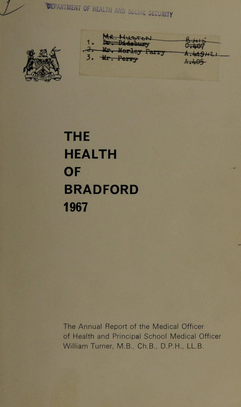 'DEPARTMEi^T OF HEALfl ^ Al'iu ^ ^tuJRITY 1 —tfw 3. '•Mr. Pony Morloy rain* e=iW THE HEALTH OF BRADFORD 1967 The Annual Report of the Medical Officer of Health and Principal School Medical Officer William Turner, M.B., Ch.B., D.P.H., LLB.