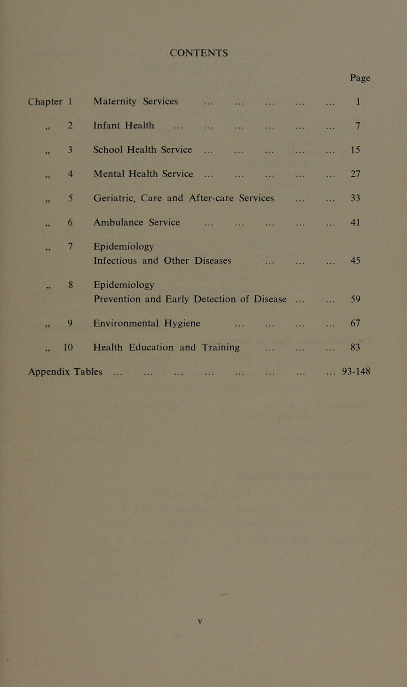 CONTENTS Chapter 1 Maternity Services .. 2 Infant Health „ 3 School Health Service 4 Mental Health Service ... „ 5 Geriatric, Care and After-care Services „ 6 Ambulance Service „ 7 Epidemiology Infectious and Other Diseases „ 8 Epidemiology Prevention and Early Detection of Disease „ 9 Environmental Hygiene „ 10 Health Education and Training Appendix Tables ... Page 1 7 15 27 33 41 45 59 67 83 93-148