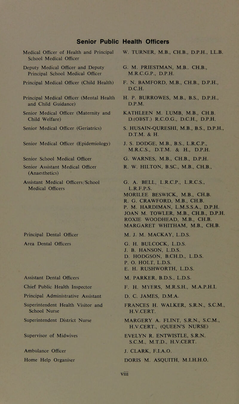 Senior Public Health Officers Medical Officer of Health and Principal School Medical Officer Deputy Medical Officer and Deputy Principal School Medical Officer Principal Medical Officer (Child Health) Principal Medical Officer (Mental Health and Child Guidance) Senior Medical Officer (Maternity and Child Welfare) Senior Medical Officer (Geriatrics) Senior Medical Officer (Epidemiology) Senior School Medical Officer Senior Assistant Medical Officer (Anaesthetics) Assistant Medical Officers/School Medical Officers Principal Dental Officer Area Dental Officers Assistant Dental Officers Chief Public Health Inspector Principal Administrative Assistant Superintendent Health Visitor and School Nurse Superintendent District Nurse Supervisor of Midwives Ambulance Officer Home Help Organiser W. TURNER, M.B., CH.B., D.P.H., LL.B. G. M. PRIESTMAN, M.B.. CH.B., M.R.C.G.P., D.P.H. F. N. BAMFORD, M.B., CH.B., D.P.H., D.C.H. H. P. BURROWES, M B., B.S., D.P.H., D.P.M. KATHLEEN M. LUMB, M.B., CH.B. D.(OBST.) R.C.O.G., D.C.H., D.P.H. S. HUSAIN-QURESHI, M B., B.S., D.P.H., D.T.M. & H. J. S. DODGE, M.B., B.S., L.R.C.P., M.R.C.S., D.T.M. & H., D.P.H. G. WARNES, M B., CH.B., D.P.H. R. W. HILTON, B.SC., M.B., CH.B., G. A. BELL, L.R.C.P., L.R.C.S., L.R.F.P.S. MORILEE BESWICK, M.B., CH.B. R. G. CRAWFORD, M.B., CH.B. P. M. HARDIMAN, L.M.S.S.A., D.P.H. JOAN M. TOWLER, M.B., CH.B., D.P.H. ROXIE WOODHEAD, M.B., CH.B. MARGARET WHITHAM, MB., CH.B. M. J. M. MACKAY, L.D.S. G. H. BULCOCK, L.D.S. J. B. HANSON, L.D.S. D. HODGSON, B.CH.D., L.D.S. P. O. HOLT, L.D.S. E. H. RUSHWORTH, L.D.S. M. PARKER, B.D.S., L.D.S. F. H. MYERS, M.R.S.H., M.A.P.H.I. D. C. JAMES, D.M.A. FRANCES H. WALKER, S.R.N., S.C.M., H.V.CERT. MARGERY A. FLINT, S.R.N.. S.C.M., H.V.CERT., (QUEEN’S NURSE) EVELYN R. ENTWISTLE, S.R.N. S.C.M., M.T.D., H.V.CERT. J. CLARK, F.I.A.O. DORIS M. ASQUITH, M.l.H.H.Q.