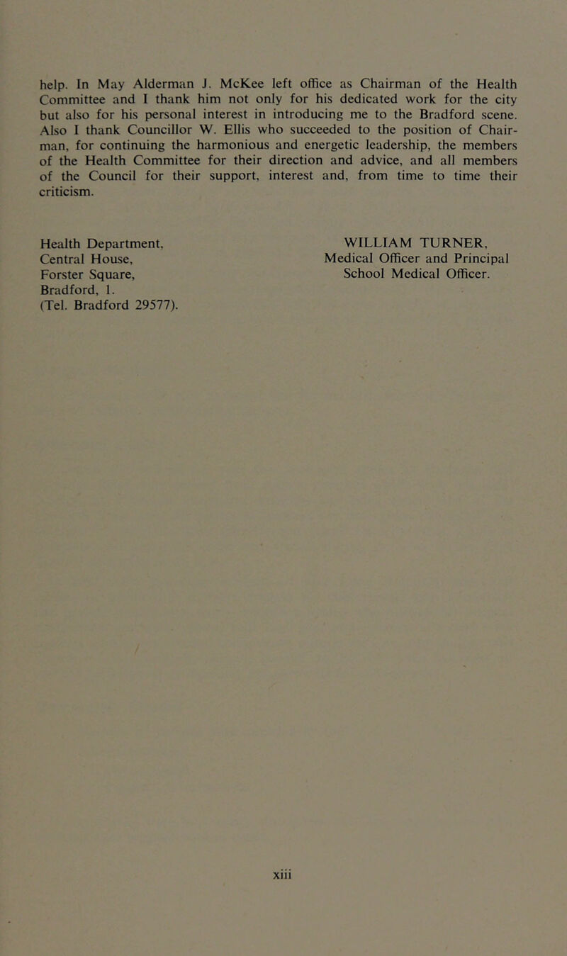 help. In May Alderman J. McKee left office as Chairman of the Health Committee and I thank him not only for his dedicated work for the city but also for his personal interest in introducing me to the Bradford scene. Also I thank Councillor W. Ellis who succeeded to the position of Chair- man, for continuing the harmonious and energetic leadership, the members of the Health Committee for their direction and advice, and all members of the Council for their support, interest and, from time to time their criticism. Health Department, Central House, Forster Square, Bradford, 1. (Tel. Bradford 29577). WILLIAM TURNER, Medical Officer and Principal School Medical Officer. Xlll