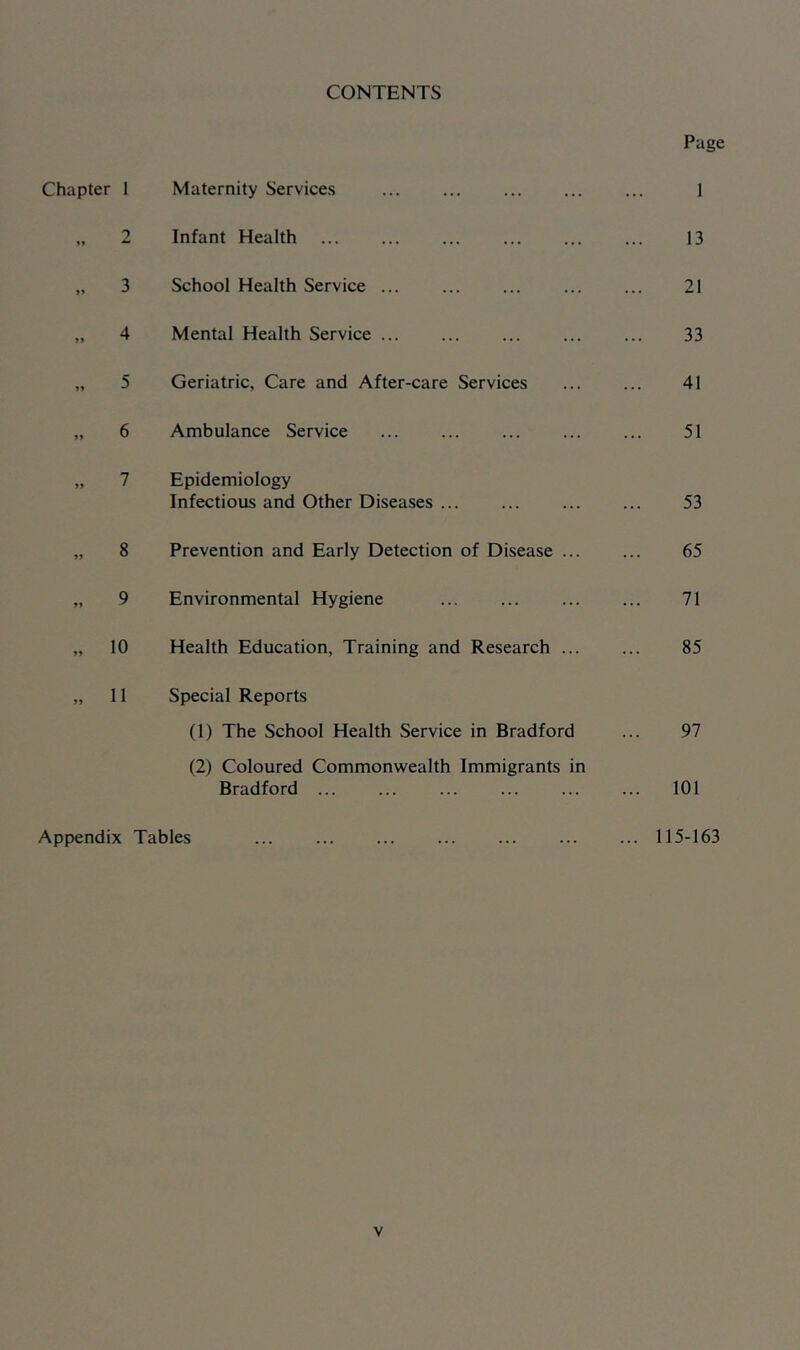 CONTENTS Chapter 1 2 3 4 »> 5 6 7 8 9 11 Maternity Services Infant Health School Health Service Mental Health Service ... Geriatric, Care and After-care Services Ambulance Service Epidemiology Infectious and Other Diseases ... Prevention and Early Detection of Disease ... Environmental Hygiene Health Education, Training and Research ... Special Reports (1) The School Health Service in Bradford (2) Coloured Commonwealth Immigrants in Bradford ... Appendix Tables Page 1 13 21 33 41 51 53 65 71 85 97 101 115-163