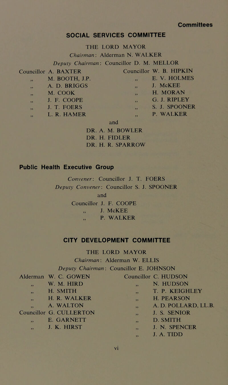 Committees SOCIAL SERVICES COMMITTEE THE LORD MAYOR Chairman-. Alderman N. WALKER Deputy Chairman: Councillor A. BAXTER „ M. BOOTH, J.P. „ A. D. BRIGGS „ M. COOK „ J. F. COOPE „ J. T. FOERS „ L. R. HAMER Councillor D. M. MELLOR Councillor W. B. HIPKIN „ E. V. HOLMES „ J. McKEE „ H. MORAN „ G. J. RIPLEY „ S. J. SPOONER „ P. WALKER and DR. A. M. BOWLER DR. H. FIDLER DR. H. R. SPARROW Public Health Executive Group Convener-. Councillor J. T. FOERS Deputy Convener: Councillor S. J. SPOONER and Councillor J. F. COOPE „ J. McKEE „ P. WALKER CITY DEVELOPMENT COMMITTEE THE LORD MAYOR Chairman: Alderman W. ELLIS Deputy Chairman: Alderman W. C. GOWEN „ W. M. HIRD „ H. SMITH „ H. R. WALKER „ A. WALTON Councillor G. CULLERTON „ E. GARNETT „ J. K. HIRST Councillor E. JOHNSON Councillor C. HUDSON „ N. HUDSON „ T. P. KEIGHLEY „ H. PEARSON „ A. D. POLLARD, LL.B. „ J. S. SENIOR „ D. SMITH J. N. SPENCER „ J. A. TIDD