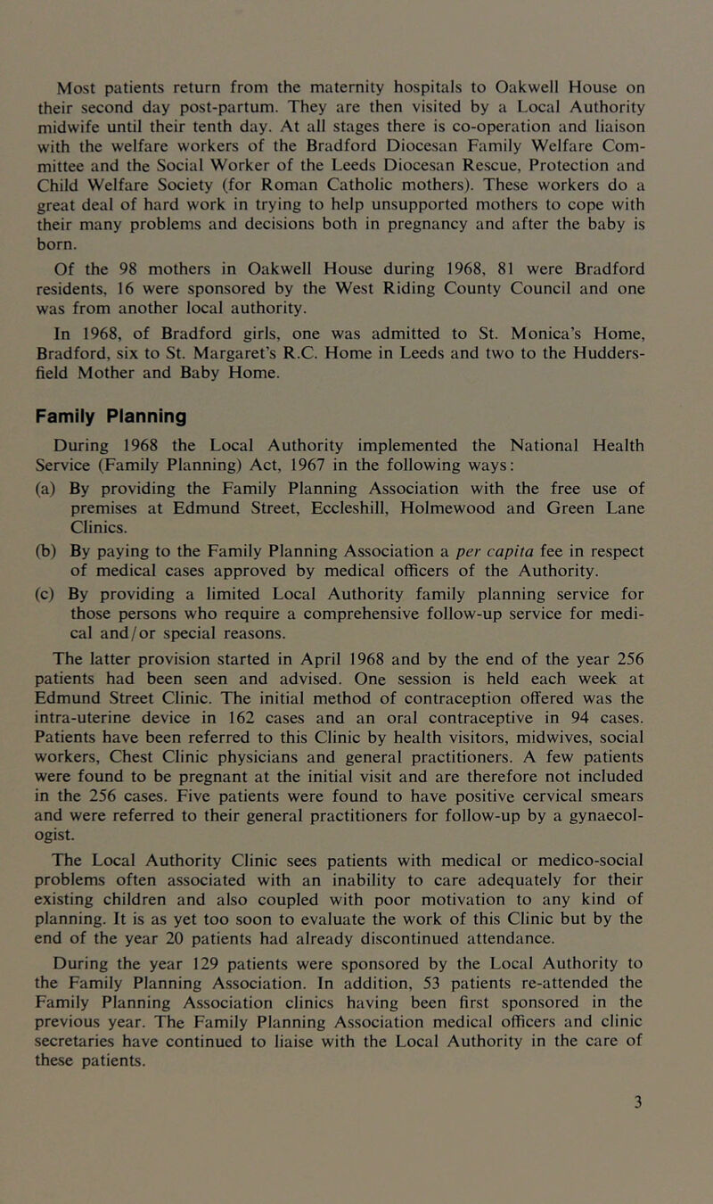 Most patients return from the maternity hospitals to Oakwell House on their second day post-partum. They are then visited by a Local Authority midwife until their tenth day. At all stages there is co-operation and liaison with the welfare workers of the Bradford Diocesan Family Welfare Com- mittee and the Social Worker of the Leeds Diocesan Rescue, Protection and Child Welfare Society (for Roman Catholic mothers). These workers do a great deal of hard work in trying to help unsupported mothers to cope with their many problems and decisions both in pregnancy and after the baby is born. Of the 98 mothers in Oakwell House during 1968, 81 were Bradford residents, 16 were sponsored by the West Riding County Council and one was from another local authority. In 1968, of Bradford girls, one was admitted to St. Monica’s Home, Bradford, six to St. Margaret’s R.C. Home in Leeds and two to the Hudders- field Mother and Baby Home. Family Planning During 1968 the Local Authority implemented the National Health Service (Family Planning) Act, 1967 in the following ways: (a) By providing the Family Planning Association with the free use of premises at Edmund Street, Eccleshill, Holmewood and Green Lane Clinics. (b) By paying to the Family Planning Association a per capita fee in respect of medical cases approved by medical officers of the Authority. (c) By providing a limited Local Authority family planning service for those persons who require a comprehensive follow-up service for medi- cal and/or special reasons. The latter provision started in April 1968 and by the end of the year 256 patients had been seen and advised. One session is held each week at Edmund Street Clinic. The initial method of contraception offered was the intra-uterine device in 162 cases and an oral contraceptive in 94 cases. Patients have been referred to this Clinic by health visitors, midwives, social workers. Chest Clinic physicians and general practitioners. A few patients were found to be pregnant at the initial visit and are therefore not included in the 256 cases. Five patients were found to have positive cervical smears and were referred to their general practitioners for follow-up by a gynaecol- ogist. The Local Authority Clinic sees patients with medical or medico-social problems often associated with an inability to care adequately for their existing children and also coupled with poor motivation to any kind of planning. It is as yet too soon to evaluate the work of this Clinic but by the end of the year 20 patients had already discontinued attendance. During the year 129 patients were sponsored by the Local Authority to the Family Planning Association. In addition, 53 patients re-attended the Family Planning Association clinics having been first sponsored in the previous year. The Family Planning Association medical officers and clinic secretaries have continued to liaise with the Local Authority in the care of these patients.