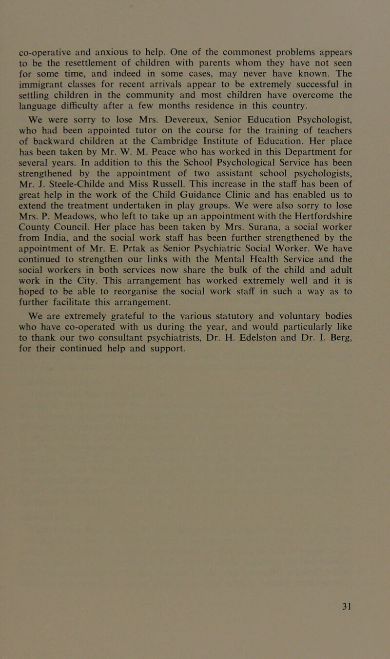 co-operative and anxious to help. One of the commonest problems appears to be the resettlement of children with parents whom they have not seen for some time, and indeed in some cases, may never have known. The immigrant classes for recent arrivals appear to be extremely successful in settling children in the community and most children have overcome the language difficulty after a few months residence in this country. We were sorry to lose Mrs. Devereux, Senior Education Psychologist, who had been appointed tutor on the course for the training of teachers of backward children at the Cambridge Institute of Education. Her place has been taken by Mr. W. M. Peace who has worked in this Department for several years. In addition to this the School Psychological Service has been strengthened by the appointment of two assistant school psychologists, Mr. J. Steele-Childe and Miss Russell. This increase in the staff has been of great help in the work of the Child Guidance Clinic and has enabled us to extend the treatment undertaken in play groups. We were also sorry to lose Mrs. P. Meadows, who left to take up an appointment with the Hertfordshire County Council. Her place has been taken by Mrs. Surana, a social worker from India, and the social work staff has been further strengthened by the appointment of Mr. E. Prtak as Senior Psychiatric Social Worker. We have continued to strengthen our links with the Mental Health Service and the social workers in both services now share the bulk of the child and adult work in the City. This arrangement has worked extremely well and it is hoped to be able to reorganise the social work staff in such a way as to further facilitate this arrangement. We are extremely grateful to the various statutory and voluntary bodies who have co-operated with us during the year, and would particularly like to thank our two consultant psychiatrists, Dr. H. Edelston and Dr. I. Berg, for their continued help and support.