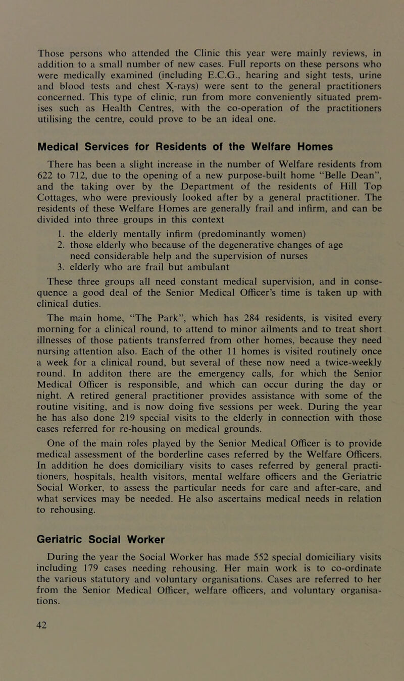 Those persons who attended the Clinic this year were mainly reviews, in addition to a small number of new cases. Full reports on these persons who were medically examined (including E.C.G., hearing and sight tests, urine and blood tests and chest X-rays) were sent to the general practitioners concerned. This type of clinic, run from more conveniently situated prem- ises such as Health Centres, with the co-operation of the practitioners utilising the centre, could prove to be an ideal one. Medical Services for Residents of the Welfare Homes There has been a slight increase in the number of Welfare residents from 622 to 712, due to the opening of a new purpose-built home “Belle Dean”, and the taking over by the Department of the residents of Hill Top Cottages, who were previously looked after by a general practitioner. The residents of these Welfare Homes are generally frail and infirm, and can be divided into three groups in this context 1. the elderly mentally infirm (predominantly women) 2. those elderly who because of the degenerative changes of age need considerable help and the supervision of nurses 3. elderly who are frail but ambulant These three groups all need constant medical supervision, and in conse- quence a good deal of the Senior Medical Officer’s time is taken up with clinical duties. The main home, “The Park”, which has 284 residents, is visited every morning for a clinical round, to attend to minor ailments and to treat short illnesses of those patients transferred from other homes, because they need nursing attention also. Each of the other 11 homes is visited routinely once a week for a clinical round, but several of these now need a twice-weekly round. In additon there are the emergency calls, for which the Senior Medical Officer is responsible, and which can occur during the day or night. A retired general practitioner provides assistance with some of the routine visiting, and is now doing five sessions per week. During the year he has also done 219 special visits to the elderly in connection with those cases referred for re-housing on medical grounds. One of the main roles played by the Senior Medical Officer is to provide medical assessment of the borderline cases referred by the Welfare Officers. In addition he does domiciliary visits to cases referred by general practi- tioners, hospitals, health visitors, mental welfare officers and the Geriatric Social Worker, to assess the particular needs for care and after-care, and what services may be needed. He also ascertains medical needs in relation to rehousing. Geriatric Social Worker During the year the Social Worker has made 552 special domiciliary visits including 179 cases needing rehousing. Her main work is to co-ordinate the various statutory and voluntary organisations. Cases are referred to her from the Senior Medical Officer, welfare officers, and voluntary organisa- tions.