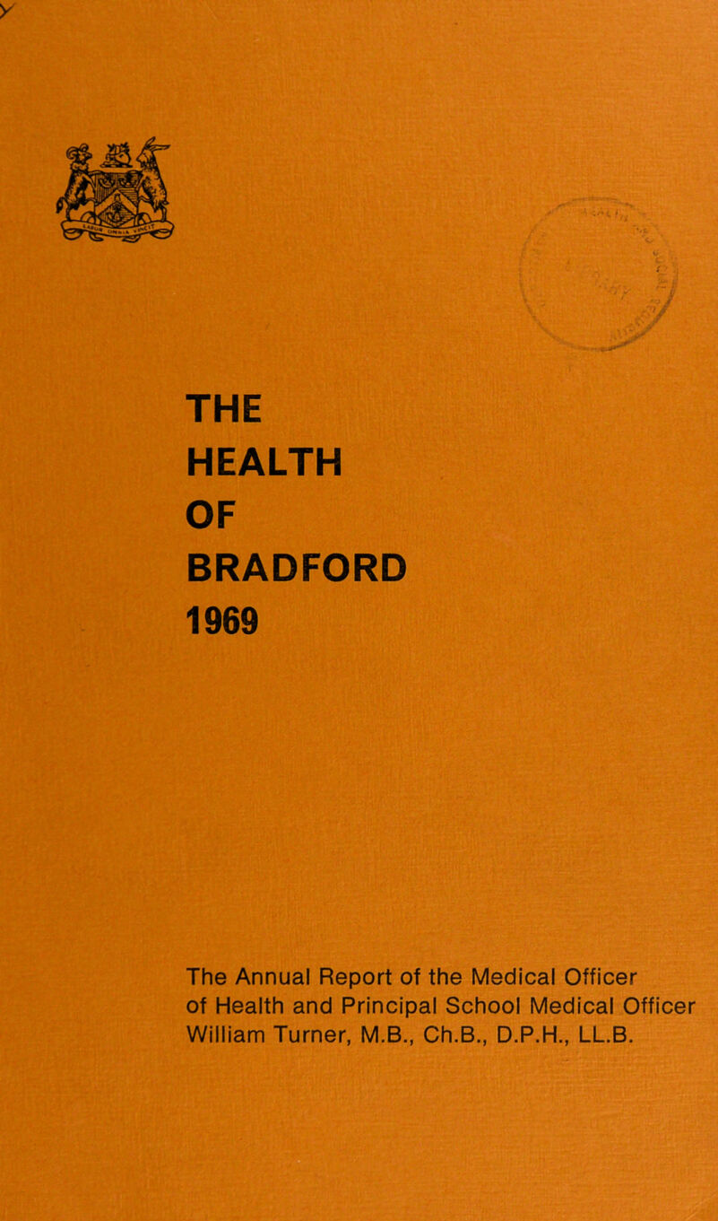 y THE HEALTH OF BRADFORD 1969 The Annual Report of the Medical Officer of Health and Principal School Medical Officer William Turner, M.B., Ch.B,, D.P.H., LL.B.