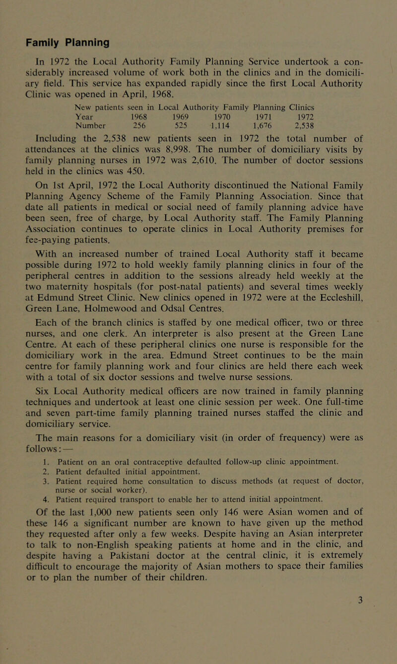 Family Planning In 1972 the Local Authority Family Planning Service undertook a con- siderably increased volume of work both in the clinics and in the domicili- ary field. This service has expanded rapidly since the first Local Authority Clinic was opened in April, 1968. New patients seen in Local Authority Family Planning Clinics Year 1968 1969 1970 1971 1972 Number 256 525 1,114 1,6'76 2,538 Including the 2,538 new patients seen in 1972 the total number of attendances at the clinics was 8,998. The number of domiciliary visits by family planning nurses in 1972 was 2,610. The number of doctor sessions held in the clinics was 450. On 1st April, 1972 the Local Authority discontinued the National Family Planning Agency Scheme of the Family Planning Association. Since that date all patients in medical or social need of family planning advice have been seen, free of charge, by Local Authority staff. The Family Planning Association continues to operate clinics in Local Authority premises for fee-paying patients. With an increased number of trained Local Authority staff it became possible during 1972 to hold weekly family planning clinics in four of the peripheral centres in addition to the sessions already held weekly at the two maternity hospitals (for post-natal patients) and several times weekly at Edmund Street Clinic. New clinics opened in 1972 were at the Eccleshill, Green Lane, Holmewood and Odsal Centres. Each of the branch clinics is staffed by one medical officer, two or three nurses, and one clerk. An interpreter is also present at the Green Lane Centre. At each of these peripheral clinics one nurse is responsible for the domiciliary work in the area. Edmund Street continues to be the main centre for family planning work and four clinics are held there each week with a total of six doctor sessions and twelve nurse sessions. Six Local Authority medical officers are now trained in family planning techniques and undertook at least one clinic session per week. One full-time and seven part-time family planning trained nurses staffed the clinic and domiciliary service. The main reasons for a domiciliary visit (in order of frequency) were as follows: — 1. Patient on an oral contraceptive defaulted follow-up clinic appointment. 2. Patient defaulted initial appointment. 3. Patient required home consultation to discuss methods (at request of doctor, nurse or social worker). 4. Patient required transport to enable her to attend initial appointment. Of the last 1,000 new patients seen only 146 were Asian women and of these 146 a significant number are known to have given up the method they requested after only a few weeks. Despite having an Asian interpreter to talk to non-English speaking patients at home and in the clinic, and despite having a Pakistani doctor at the central clinic, it is extremely difficult to encourage the majority of Asian mothers to space their families or to plan the number of their children.