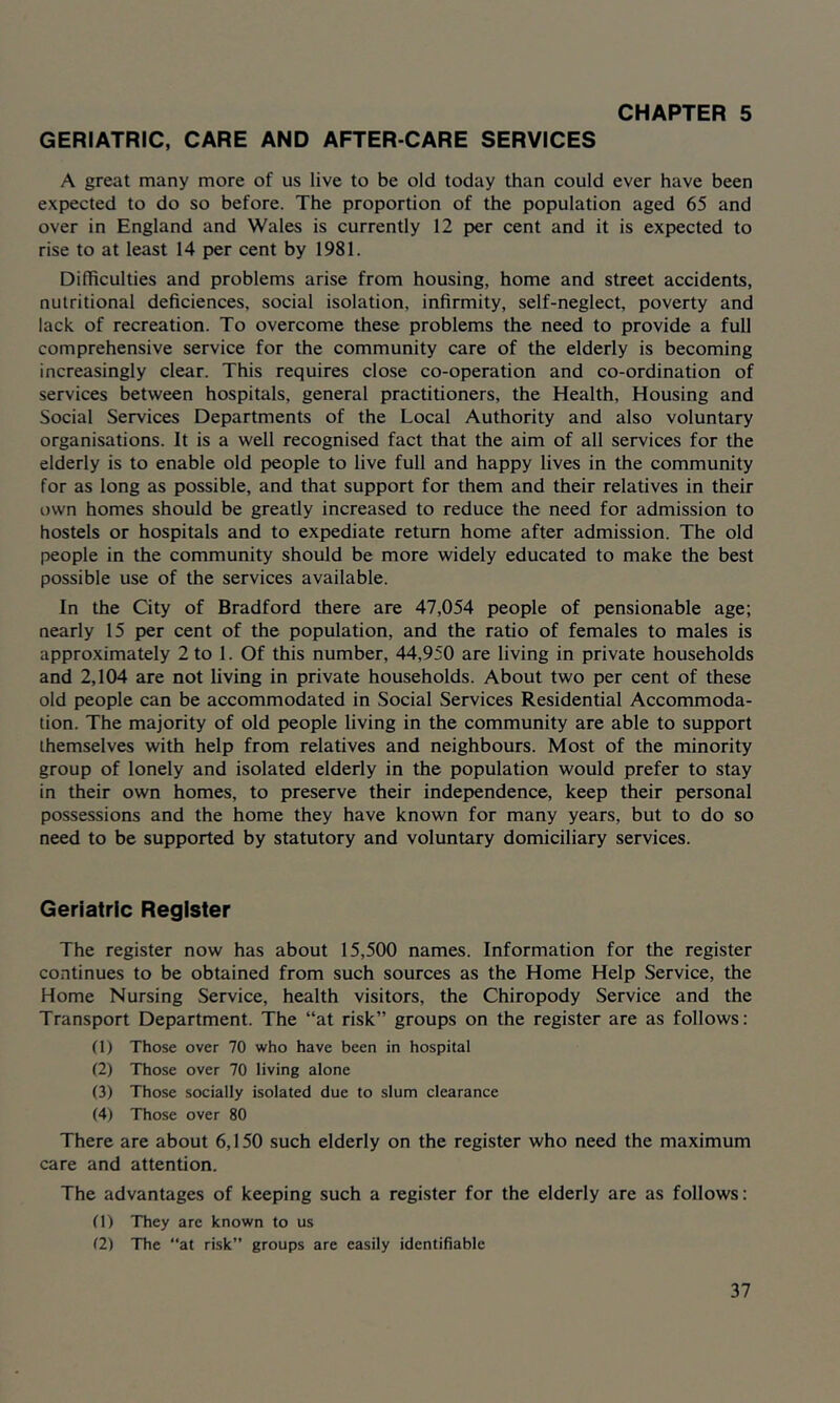 GERIATRIC, CARE AND AFTER-CARE SERVICES A great many more of us live to be old today than could ever have been expected to do so before. The proportion of the population aged 65 and over in England and Wales is currently 12 per cent and it is expected to rise to at least 14 per cent by 1981. Difficulties and problems arise from housing, home and street accidents, nutritional deficiences, social isolation, infirmity, self-neglect, poverty and lack of recreation. To overcome these problems the need to provide a full comprehensive service for the community care of the elderly is becoming increasingly clear. This requires close co-operation and co-ordination of services between hospitals, general practitioners, the Health, Housing and Social Services Departments of the Local Authority and also voluntary organisations. It is a well recognised fact that the aim of all services for the elderly is to enable old people to live full and happy lives in the community for as long as possible, and that support for them and their relatives in their own homes should be greatly increased to reduce the need for admission to hostels or hospitals and to expediate return home after admission. The old people in the community should be more widely educated to make the best possible use of the services available. In the City of Bradford there are 47,054 people of pensionable age; nearly 15 per cent of the population, and the ratio of females to males is approximately 2 to 1. Of this number, 44,950 are living in private households and 2,104 are not living in private households. About two per cent of these old people can be accommodated in Social Services Residential Accommoda- tion. The majority of old people living in the community are able to support themselves with help from relatives and neighbours. Most of the minority group of lonely and isolated elderly in the population would prefer to stay in their own homes, to preserve their independence, keep their personal possessions and the home they have known for many years, but to do so need to be supported by statutory and voluntary domiciliary services. Geriatric Register The register now has about 15,500 names. Information for the register continues to be obtained from such sources as the Home Help Service, the Home Nursing Service, health visitors, the Chiropody Service and the Transport Department. The “at risk” groups on the register are as follows: (1) Those over 70 who have been in hospital (2) Those over 70 living alone (3) Those socially isolated due to slum clearance (4) Those over 80 There are about 6,150 such elderly on the register who need the maximum care and attention. The advantages of keeping such a register for the elderly are as follows: (1) They are known to us (2) The “at risk” groups are easily identifiable