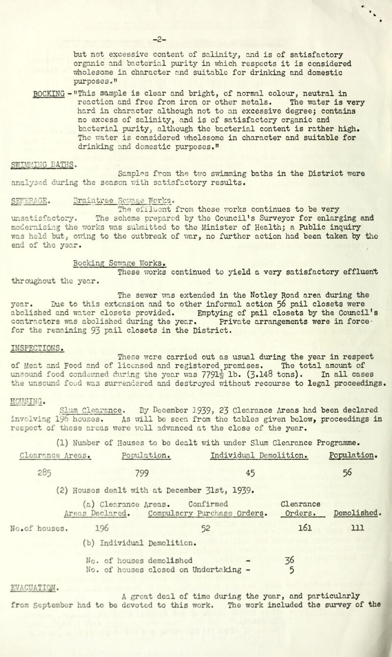 -2- but not excessive content of so.linity, and is of satisfactory organic and bactorial purity in which respects it is considered wholesome in character and suitable for drinking and domestic purposes. BOOKING ■- This sample is clear and bright, of normal colour, neutral in reaction and free from iron or other metals. The water is very hard in character although not to an excessive degree; contains no excess of salinity, and is of satisfactory organic and bacterial purity, although the bacterial content is rather high. The water is considered wholesome in character and suitable for drinking and domestic purposes. paths. Sampl'^s from the two swimming baths in the District were analysed during the season with satisfactory results. SS?1£P.AGE. Drain tree Sewage Works, The effluent from these v^orks continues to be very unsatisfactory. The scheme prepared by the Council’s Surveyor for enlarging and modernising the vrorks v/as submitted to the Minister of Health; a Public inquiry was held but, owing to the outbreak of v;ar, no further action had been taken by the end of the year. Booking Sewage Works. These works continued to yield a very satisfactory effluent throughout the year. The sewer was extended in the Notley Road area diiring the year. Due to this extension and to other informal action ^6 pail closets were abolished and v/ater closets provided. Emptying of pail closets by the Comcil's contractors was abolished during the year. Private arrangements were in force- for the remaining 93 pail closets in the District. INSPECTIONS. These were carried out as usual during the year in respect of Meat and Food and of licensed and registered premises. The total amount of unsound food condemned during the year v/as 77912' lb. (3»148 tons). In all cases the unsound food v/as surrendered and destroyed vdthout recourse to legal proceedings. FUSING. Slum Clearance. By December 3-939? 23 Clearance Areas had been declared involving 196 houses. As will be seen from the tables given below, proceedings in respect of these areas were well advanced at the close of the year. (1) Number of Houses to be dealt vdth under Slum Clearance Programme. Clearance Areas. Population. Individual Demolition. Population. 285 799 45 56 (2) Houses dealt with at December 31st, 1939» (a) Clearance Areas. Confirmed Areas Declared. Compulsory Purchase Orders. No.of houses. I96 52 (b) Individual Demolition. Clearance Orders. Demolished. 161 111 No. of houses demolished - 3^ No. of houses closed on Undertaking - 5 r/ACUATIO;?. A great deal of time during the year, and particularly from September had to be devoted to this work. The work included the survey of the