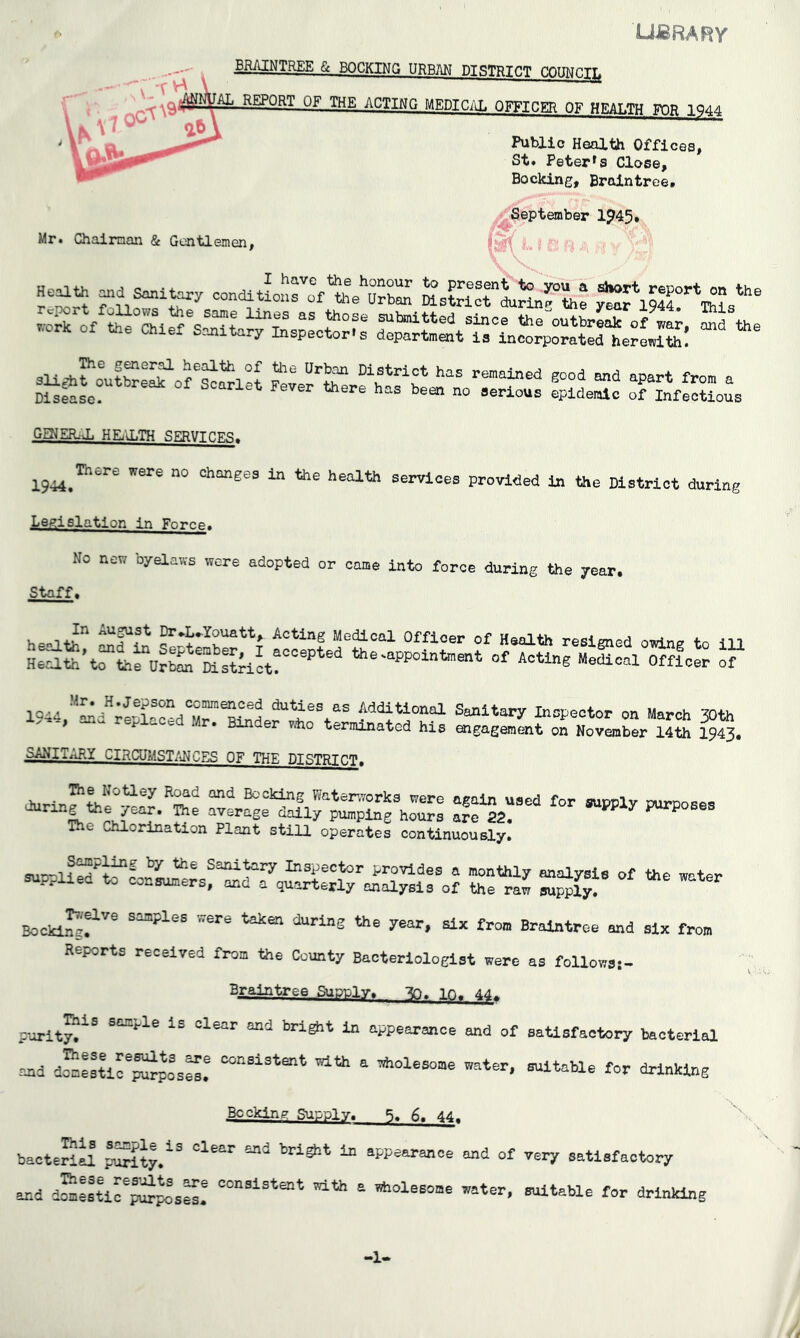 LJJBRARy BRAINTREE & BOCKINQ URBM DISTRTfiT COUNCI^f REPORT OF THE ACTING MEDICAL OFFICER OF HRAT.TH FOR 1^44 Public Health Offices, St* Peter*s Close, Bocking, Braintree, Mr. Chairman & Gentlemen, r September 1^451 Heath -d sanith^y condltLh: GENER.-1. HEilLTH SERVICES. 1944.^*’' were no changes in the health servloes provided to the District during Legislation in Force. No new byelaws were adopted or came into force during the year. Staff. HooT+? ^^2u®t Dr*L*Youatt, Acting Medical Officer of Health resigned owin^ tn m HZato’trthe Urto'mstrirt!'''’*^'^ the-appointoent of Acting Medical Officer of 1944.”^d;eSaced7r'Stolf f Additional Sanitary Inspector on March 30th t. , Binder who terminated his aigagement on November 14th 1943# SANITARY CIRCUMSTANCES OF THE DISTRICT. Bater.7orks were again used for supply purnoses 1 P“Pihe hours are 82.  ^ purposes The Chlorination Plant still operates continuously. S“: SS’ “*•' Booking,^ ^ Sojnples were taken during the year, six from Braintree and six from Reports received from the County Bacteriologist were as follows;- Braintree Supply, 10. 44, P'orityf ^ appearance and of saUsfactory bacterial end d^L'ur^poaS! consistent with a wholesome water, suitable for drinking Becking Supply. 5. 6. 44. bacteail pSiy.'*'® ^ appearance and of very satisfactory and dSjstir^f sS! ® wholesome water, suitable for drinking -!•