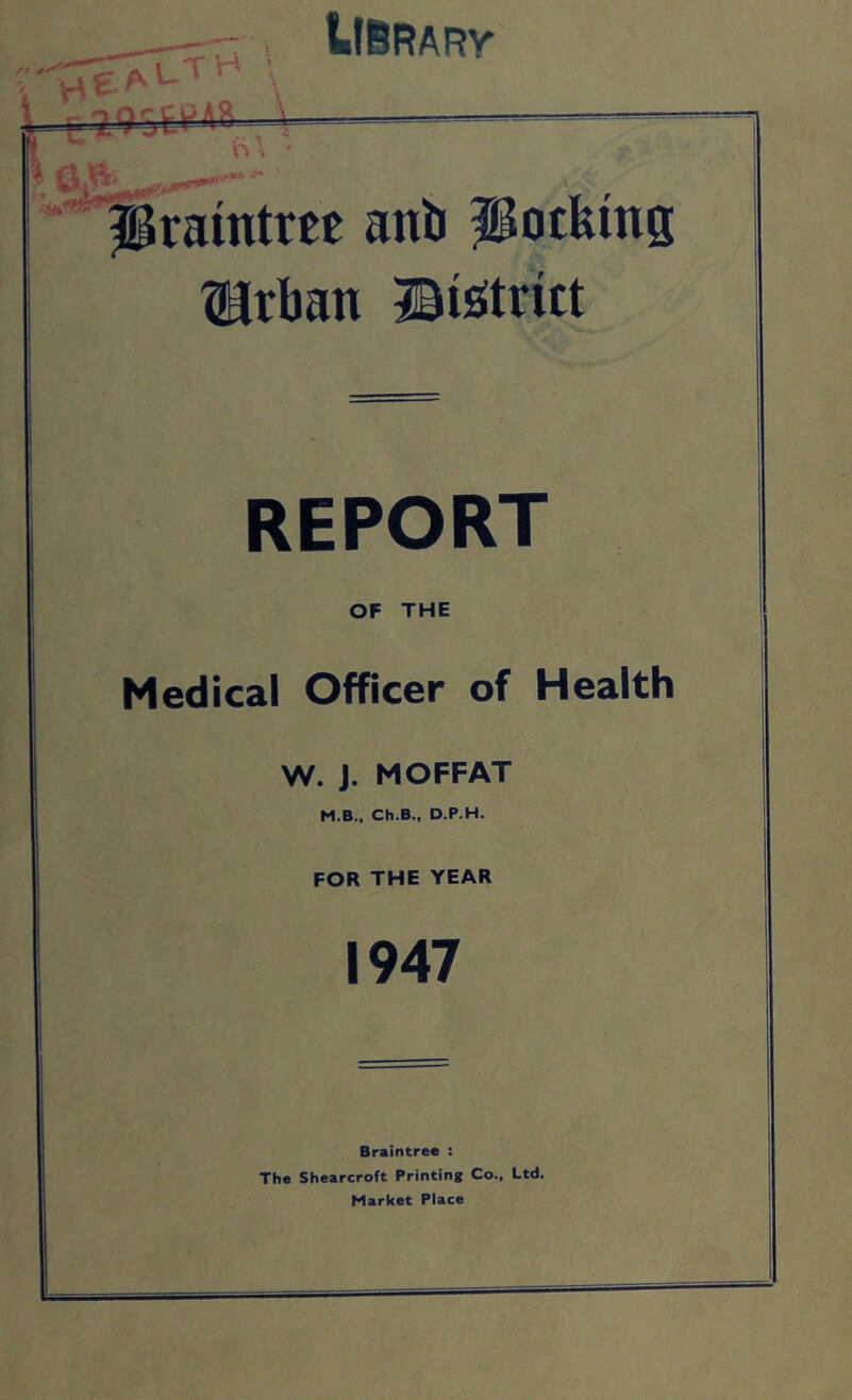 UBrary r? HE' O ■M Pramtm anb Potfems ?irban BisJtritt REPORT OF THE Medical Officer of Health W. J. MOFFAT M.B., Ch.B., D.P.H. FOR THE YEAR 1947 Braintree : The Shearcroft Printing Co., Ltd. Market Place