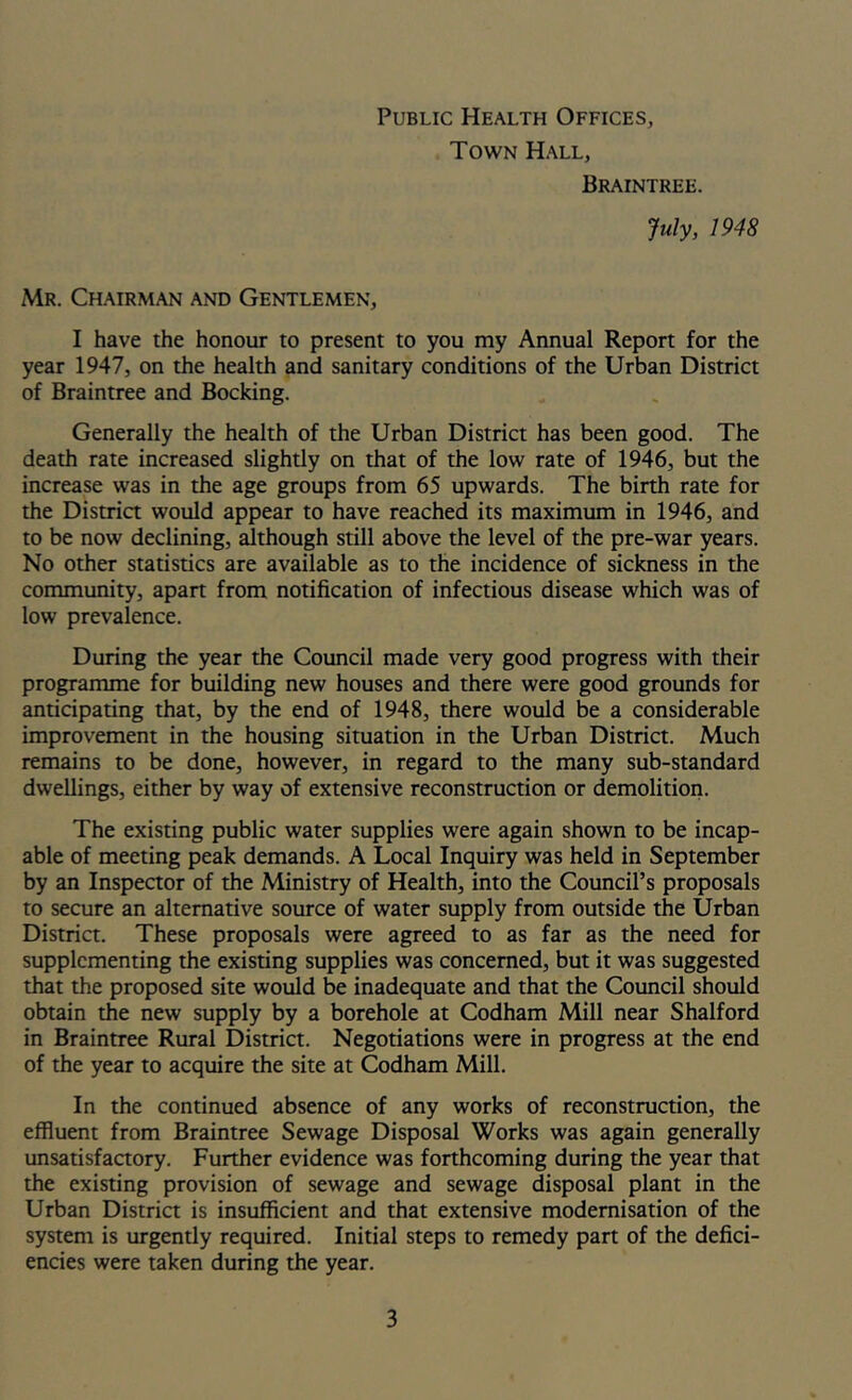 Public Health Offices, Town Hall, Braintree. July, 1948 Mr. Chairman and Gentlemen, I have the honour to present to you my Annual Report for the year 1947, on the health and sanitary conditions of the Urban District of Braintree and Booking. Generally the health of the Urban District has been good. The death rate increased slightly on that of the low rate of 1946, but the increase was in the age groups from 65 upwards. The birth rate for the District would appear to have reached its maximum in 1946, and to be now declining, although still above the level of the pre-war years. No other statistics are available as to the incidence of sickness in the community, apart from notification of infectious disease which was of low prevalence. During the year the Council made very good progress with their programme for building new houses and there were good grounds for anticipating that, by the end of 1948, there would be a considerable improvement in the housing situation in the Urban District. Much remains to be done, however, in regard to the many sub-standard dwellings, either by way of extensive reconstruction or demolition. The existing public water supplies were again shown to be incap- able of meeting peak demands. A Local Inquiry was held in September by an Inspector of the Ministry of Health, into the Council’s proposals to secure an alternative source of water supply from outside the Urban District. These proposals were agreed to as far as the need for supplementing the existing supplies was concerned, but it was suggested that the proposed site would be inadequate and that the Council should obtain the new supply by a borehole at Codham Mill near Shalford in Braintree Rural District. Negotiations were in progress at the end of the year to acquire the site at Codham Mill. In the continued absence of any works of reconstruction, the effluent from Braintree Sewage Disposal Works was again generally unsatisfactory. Further evidence was forthcoming during the year that the existing provision of sewage and sewage disposal plant in the Urban Distria is insuffleient and that extensive modernisation of the system is urgently required. Initial steps to remedy part of the defici- encies were taken during the year.