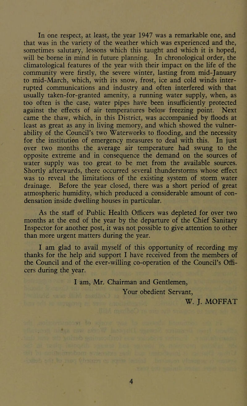 In one respect, at least, the year 1947 was a remarkable one, and that was in the variety of the weather which was experienced and the, sometimes salutary, lessons which this taught and which it is hoped, will be borne in mind in future planning. In chronological order, the climatological features of the year with their impact on the life of the community were firstly, the severe winter, lasting from mid-January to mid-March, which, with its snow, frost, ice and cold winds inter- rupted communications and industry and often interfered with that usually taken-for-granted amenity, a running water supply, when, as too often is the case, water pipes have been insufficiently protected against the effects of air temperatures below freezing point. Next came the thaw, which, in this District, was accompanied by floods at least as great as any in living memory, and which showed the vulner- ability of the Council’s two Waterworks to flooding, and the necessity for the institution of emergency measures to deal with this. In just over two months the average air temperature had swung to the opposite extreme and in consequence the demand on the sources of water supply was too great to be met from the available sources. Shortly afterwards, there occurred several thunderstorms whose effect was to reveal the limitations of the existing system of storm water drainage. Before the year closed, there was a short period of great atmospheric humidity, which produced a considerable amoimt of con- densation inside dwelling houses in particular. As the staff of Public Health Officers was depleted for over two months at the end of the year by the departure of the Chief Sanitary Inspector for another post, it was not possible to give attention to other than more urgent matters during the year. I am glad to avail myself of this opportunity of recording my thanks for the help and support I have received from the members of the Council and of the ever-willing co-operation of the Council’s Offi- cers during the year. I am, Mn Chairman and Gentlemen, Your obedient Servant, W. J. MOFFAT