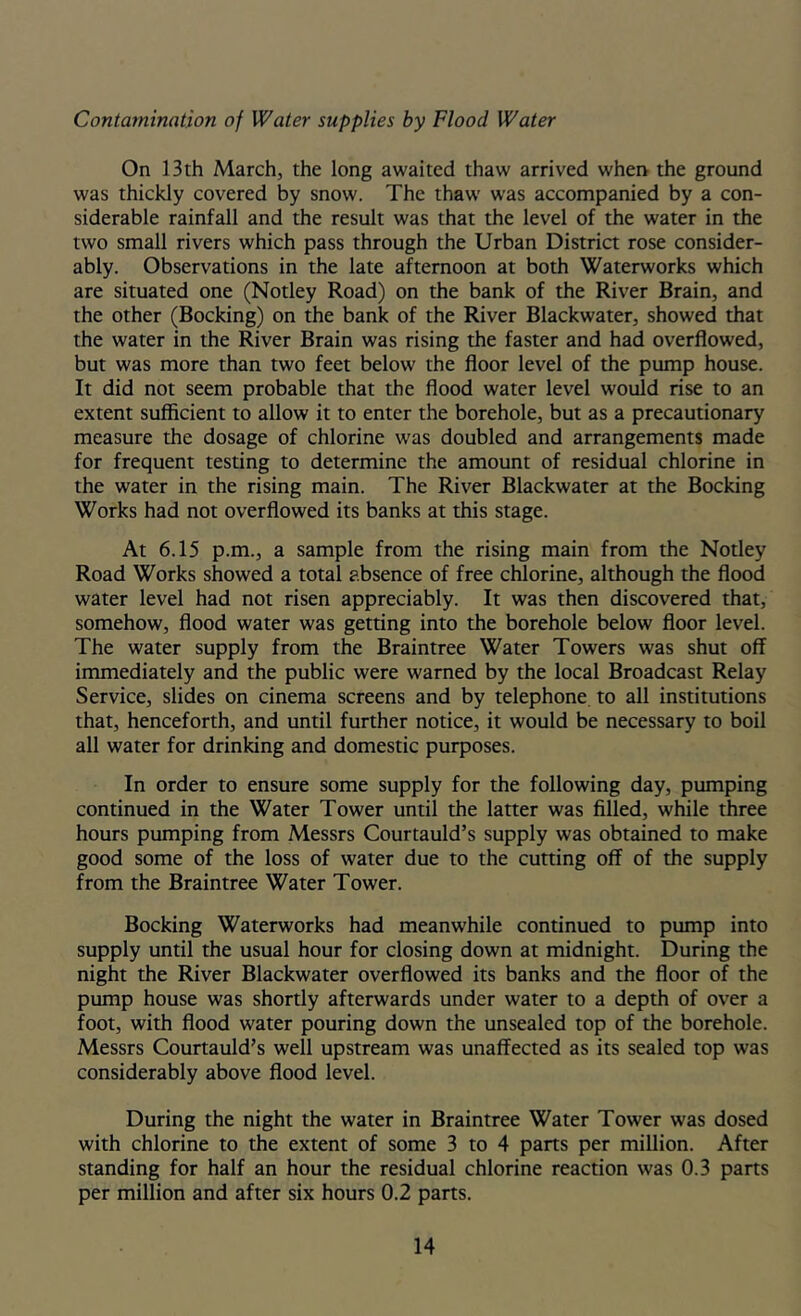 Contamination of Water supplies by Flood Water On 13th March, the long awaited thaw arrived whei> the ground was thickly covered by snow. The thaw was accompanied by a con- siderable rainfall and the result was that the level of the water in the two small rivers which pass through the Urban District rose consider- ably. Observations in the late afternoon at both Waterworks which are situated one (Notley Road) on the bank of the River Brain, and the other (Booking) on the bank of the River Blackwater, showed that the water in the River Brain was rising the faster and had overflowed, but was more than two feet below the floor level of the pump house. It did not seem probable that the flood water level would rise to an extent sufficient to allow it to enter the borehole, but as a precautionary measure the dosage of chlorine was doubled and arrangements made for frequent testing to determine the amount of residual chlorine in the water in the rising main. The River Blackwater at the Bocking Works had not overflowed its banks at this stage. At 6.15 p.m., a sample from the rising main from the Notley Road Works showed a total absence of free chlorine, although the flood water level had not risen appreciably. It was then discovered that, somehow, flood water was getting into the borehole below floor level. The water supply from the Braintree Water Towers was shut off immediately and the public were warned by the local Broadcast Relay Service, slides on cinema screens and by telephone, to all institutions that, henceforth, and until further notice, it would be necessary to boil all water for drinking and domestic purposes. In order to ensure some supply for the following day, pumping continued in the Water Tower until the latter was filled, while three hours pumping from Messrs Courtauld’s supply was obtained to make good some of the loss of water due to the cutting off of the supply from the Braintree Water Tower. Bocking Waterworks had meanwhile continued to pump into supply until the usual hour for closing down at midnight. During the night the River Blackwater overflowed its banks and the floor of the pump house was shortly afterwards under water to a depth of over a foot, with flood water pouring down the unsealed top of the borehole. Messrs Courtauld’s well upstream was unaffected as its sealed top was considerably above flood level. During the night the water in Braintree Water Tower was dosed with chlorine to the extent of some 3 to 4 parts per million. After standing for half an hour the residual chlorine reaction was 0.3 parts per million and after six hours 0.2 parts.