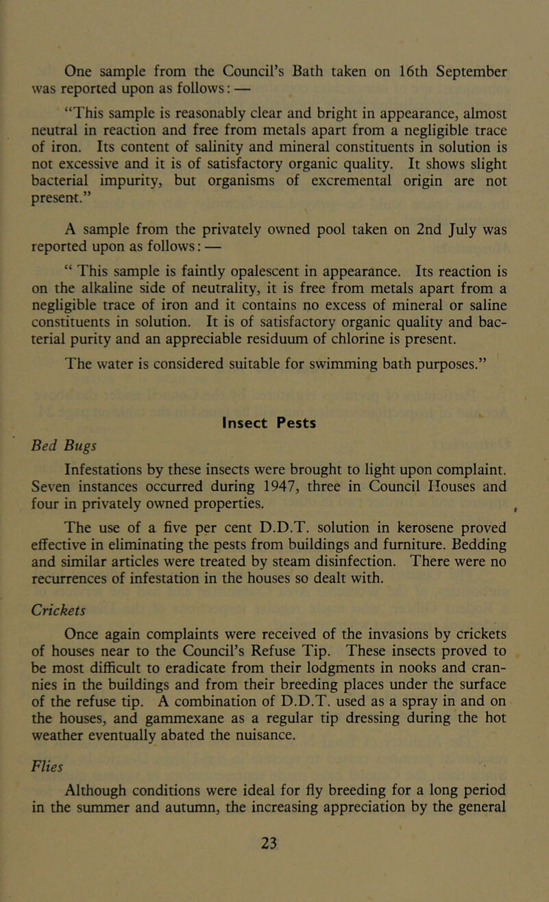 One sample from the Council’s Bath taken on 16th September was reported upon as follows: — “This sample is reasonably clear and bright in appearance, almost neutral in reaction and free from metals apart from a negligible trace of iron. Its content of salinity and mineral constituents in solution is not excessive and it is of satisfactory organic quality. It shows slight bacterial impurity, but organisms of excremental origin are not present.” A sample from the privately owned pool taken on 2nd July was reported upon as follows: — “ This sample is faintly opalescent in appearance. Its reaction is on the alkaline side of neutrality, it is free from metals apart from a negligible trace of iron and it contains no excess of mineral or saline constituents in solution. It is of satisfactory organic quality and bac- terial purity and an appreciable residuum of chlorine is present. The water is considered suitable for swimming bath purposes.” Insect Pests Bed Bugs Infestations by these insects were brought to light upon complaint. Seven instances occurred during 1947, three in Council Houses and four in privately owned properties. The use of a five per cent D.D.T. solution in kerosene proved effective in eliminating the pests from buildings and furniture. Bedding and similar articles were treated by steam disinfection. There were no recurrences of infestation in the houses so dealt with. Crickets Once again complaints were received of the invasions by crickets of houses near to the Council’s Refuse Tip. These insects proved to be most difficult to eradicate from their lodgments in nooks and cran- nies in the buildings and from their breeding places under the surface of the refuse tip. A combination of D.D.T. used as a spray in and on the houses, and gammexane as a regular tip dressing during the hot weather eventually abated the nuisance. Flies Although conditions were ideal for fly breeding for a long period in the summer and autumn, the increasing appreciation by the general