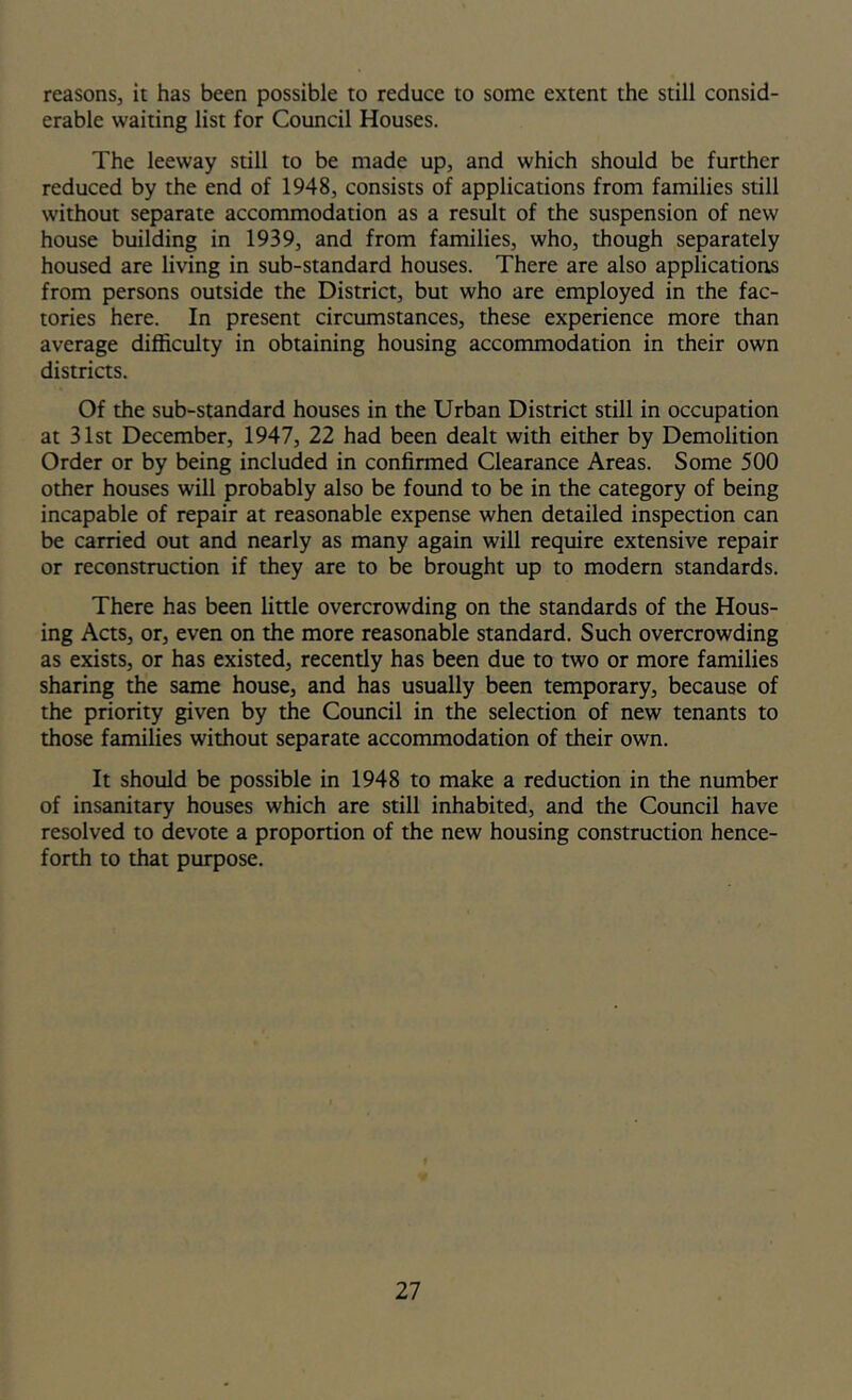 reasons, it has been possible to reduce to some extent the still consid- erable waiting list for Council Houses. The leeway still to be made up, and which should be further reduced by the end of 1948, consists of applications from families still without separate accommodation as a result of the suspension of new house building in 1939, and from families, who, though separately housed are living in sub-standard houses. There are also applications from persons outside the District, but who are employed in the fac- tories here. In present circumstances, these experience more than average difficulty in obtaining housing accommodation in their own districts. Of the sub-standard houses in the Urban District still in occupation at 31st December, 1947, 22 had been dealt with either by Demolition Order or by being included in confirmed Clearance Areas. Some 500 other houses will probably also be found to be in the category of being incapable of repair at reasonable expense when detailed inspection can be carried out and nearly as many again will require extensive repair or reconstruction if they are to be brought up to modern standards. There has been little overcrowding on the standards of the Hous- ing Acts, or, even on the more reasonable standard. Such overcrowding as exists, or has existed, recently has been due to two or more families sharing the same house, and has usually been temporary, because of the priority given by the Council in the selection of new tenants to those families without separate accommodation of their own. It should be possible in 1948 to make a reduction in the number of insanitary houses which are still inhabited, and the Council have resolved to devote a proportion of the new housing construction hence- forth to that purpose.