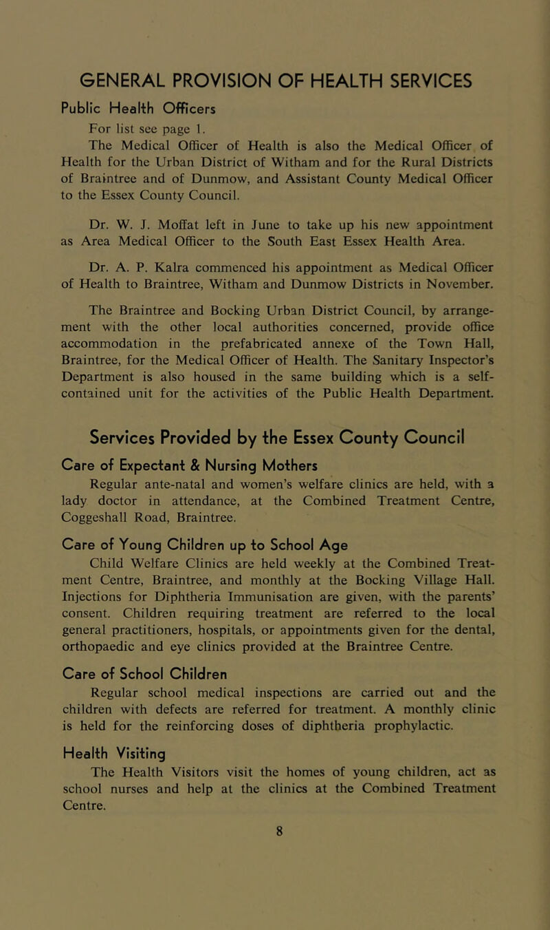 GENERAL PROVISION OF HEALTH SERVICES Public Health Officers For list see page 1. The Medical Officer of Health is also the Medical Officer of Health for the Urban District of Witham and for the Rural Districts of Braintree and of Dunmow, and Assistant County Medical Officer to the Essex County Council. Dr. W. J. Moffat left in June to take up his new appointment as Area Medical Officer to the South East Essex Health Area. Dr. A. P. Kalra commenced his appointment as Medical Officer of Health to Braintree, Witham and Dunmow Districts in November. The Braintree and Booking Urban District Council, by arrange- ment with the other local authorities concerned, provide office accommodation in the prefabricated annexe of the Town Hall, Braintree, for the Medical Officer of Health. The Sanitary Inspector’s Department is also housed in the same building which is a self- contained unit for the activities of the Public Health Department. Services Provided by the Essex County Council Care of Expectant & Nursing Mothers Regular ante-natal and women’s welfare clinics are held, with a lady doctor in attendance, at the Combined Treatment Centre, Coggeshall Road, Braintree. Care of Young Children up to School Age Child Welfare Clinics are held weekly at the Combined Treat- ment Centre, Braintree, and monthly at the Booking Village Hall. Injections for Diphtheria Immunisation are given, with the parents’ consent. Children requiring treatment are referred to the local general practitioners, hospitals, or appointments given for the dental, orthopaedic and eye clinics provided at the Braintree Centre. Care of School Children Regular school medical inspections are carried out and the children with defects are referred for treatment. A monthly clinic is held for the reinforcing doses of diphtheria prophylactic. Health Visiting The Health Visitors visit the homes of young children, act as school nurses and help at the clinics at the Combined Treatment Centre.