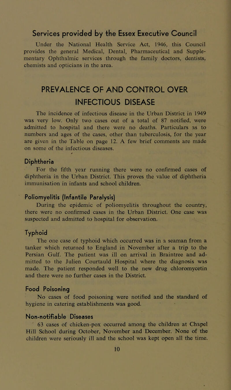 Services provided by the Essex Executive Council Under the National Health Service Act, 1946, this Council provides the general Medical, Dental, Pharmaceutical and Supple- mentary Ophthalmic services through the family doctors, dentists, chemists and opticians in the area. PREVALENCE OF AND CONTROL OVER INFECTIOUS DISEASE The incidence of infectious disease in the Urban District in 1949 was very low. Only two cases out of a total of 87 notified, were admitted to hospital and there were no deaths. Particulars as to numbers and ages of the cases, other than tuberculosis, for the year are given in the Table on page 12. A few brief comments are made on some of the infectious diseases. Diphtheria For the fifth year running there were no confirmed cases of diphtheria in the Urban District. This proves the value of diphtheria immunisation in infants and school children. Poliomyelitis (Infantile Paralysis) During the epidemic of poliomyelitis throughout the country, there were no confirmed cases in the Urban District. One case was suspected and admitted to hospital for observation. Typhoid The one case of typhoid which occurred was in a seaman from a tanker which returned to England in November after a trip to the Persian Gulf. The patient was ill on arrival in Braintree and ad- mitted to the Julien Courtauld Hospital where the diagnosis was made. The patient responded well to the new drug Chloromycetin and there were no further cases in the District. Food Poisoning No cases of food poisoning were notified and the standard of hygiene in catering establishments was good. Non-notifiable Diseases 63 cases of chicken-pox occurred among the children at Chapel Hill School during October, November and December. None of the children were seriously ill and the school was kept open all the time.