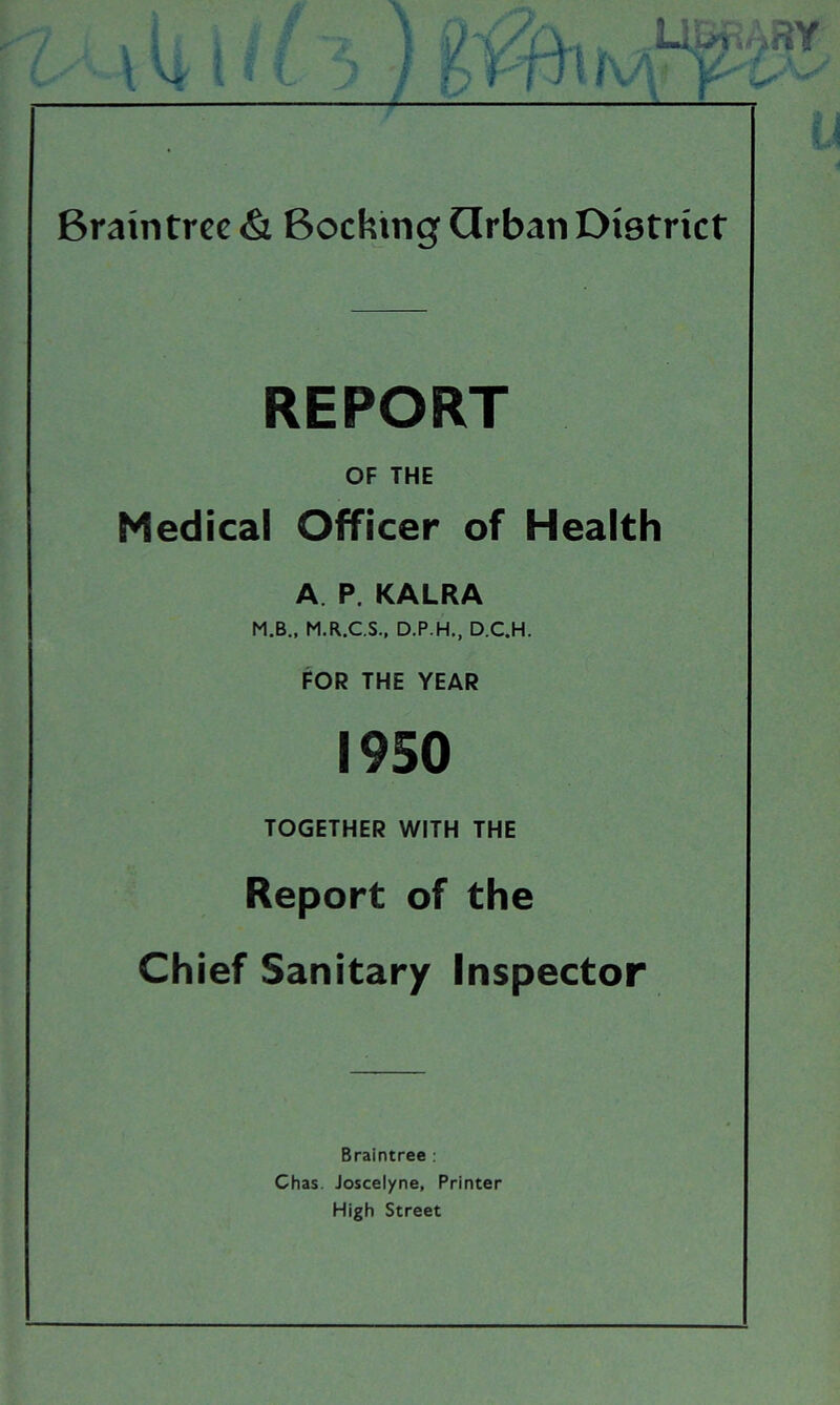 REPORT OF THE Medical Officer of Health A. P. KALRA M.B., M.R.C.S.. D.P.H., D.C.H. FOR THE YEAR 1950 TOGETHER WITH THE Report of the Chief Sanitary Inspector Braintree : Chas. Joscelyne, Printer High Street