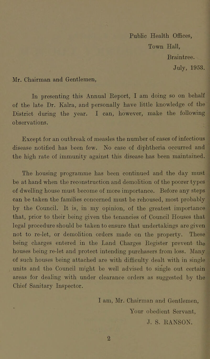 Town Hall, Braintree. July, 1953. Mr. Chairman and Gentlemen, In presenting this Annual Report, I am doing so on behalf of the late Dr. Kalra, and personally have little knowledge of the District during the year. I can, however, make the following observations. Except for an outbreak of measles the number of eases of infectious disease notified has been few. No case of diphtheria occmTed and the high rate of immunity against this disease has been maintained. The housing programme has been continued and the day must be at hand when the reconstruction and demolition of the poorer types of dwelling house must become of more importance. Before any steps can be taken the families concerned must be rehoused, most probably by the Council. It is, in my opinion, of the greatest importance that, prior to their being given the tenancies of Council Houses that legal procedure should be taken to ensure that undertakings are given not to re-let, or demolition orders made on the property. These being charges entered in the Land Charges Register prevent the houses being re-let and protect intending purchasers from loss. Many of such houses being attached are with difficulty dealt with in single units and the Council might be well advised to single out certain areas for dealing with under clearance orders as suggested by the Chief Sanitary Inspector. I am, Mr. Chairman and Gentlemen, Your obedient Servant, J. S. RANSON.