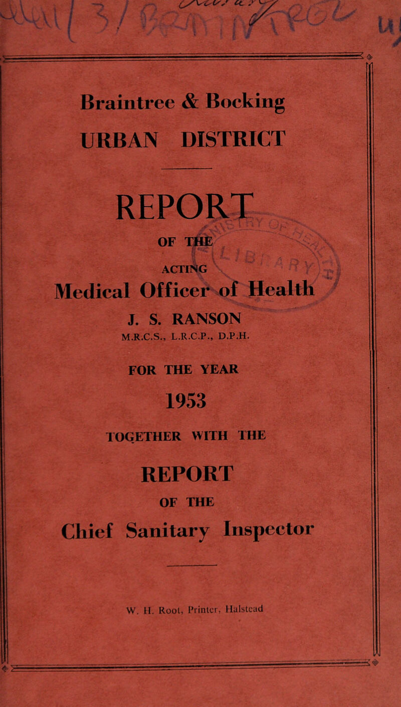 Braintree & Booking URBAN DISTRICT REPORT OF TJ^ acting Medical Officer of Health J. S. RANSON M.R.C.S., L.R.C.P., D.P.H. FOR THE YEAR 1953 TOGETHER WITH THE REPORT OF THE Chief Sanitary Inspector W. 11. Root, Printer, Halstead