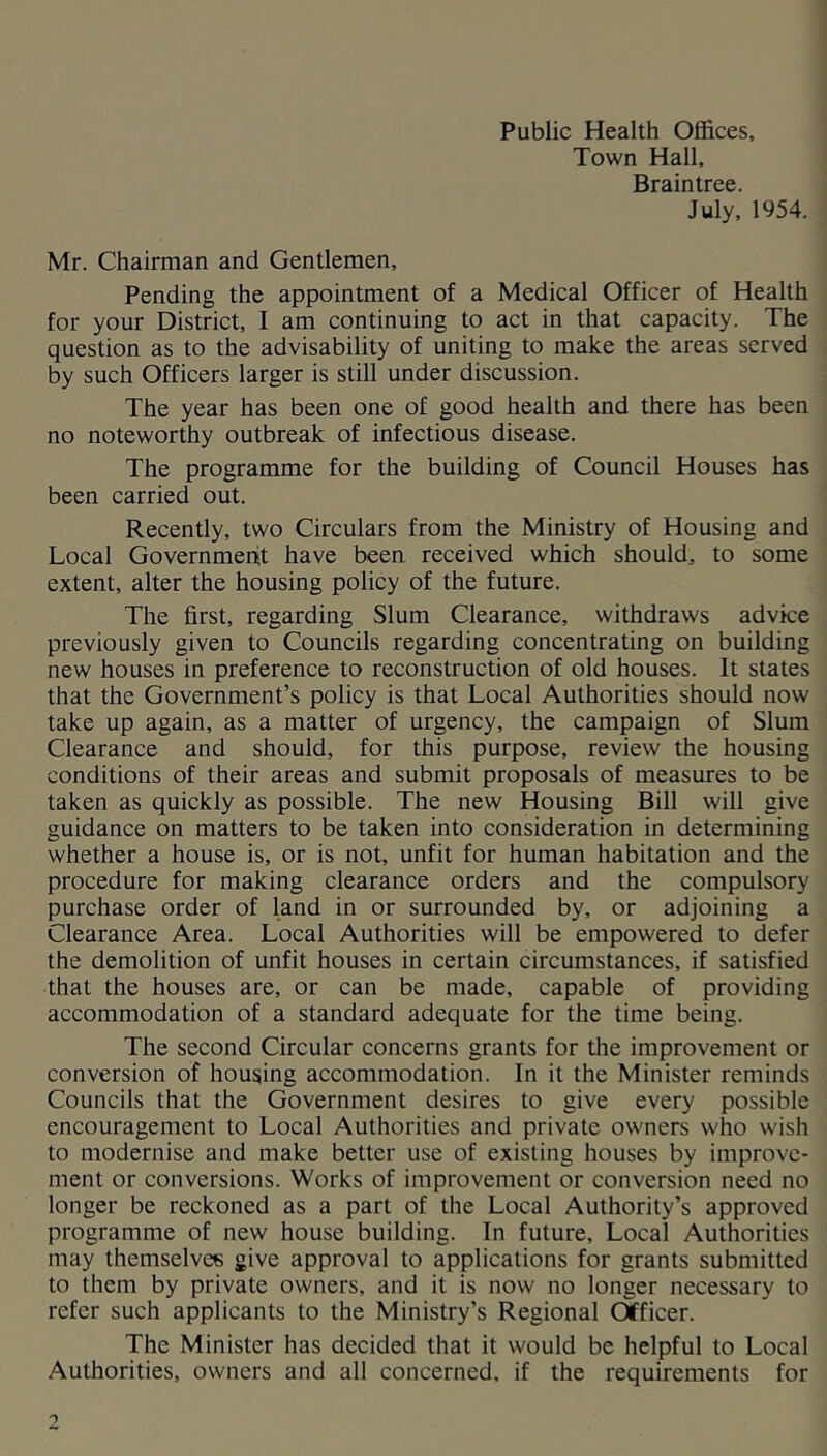 Town Hall, Braintree. July, 1954. Mr. Chairman and Gentlemen, Pending the appointment of a Medical Officer of Health for your District, I am continuing to act in that capacity. The question as to the advisability of uniting to make the areas served by such Officers larger is still under discussion. The year has been one of good health and there has been no noteworthy outbreak of infectious disease. The programme for the building of Council Houses has been carried out. Recently, two Circulars from the Ministry of Housing and Local Governmeiit have been received which should, to some extent, alter the housing policy of the future. The first, regarding Slum Clearance, withdraws advice previously given to Councils regarding concentrating on building new houses in preference to reconstruction of old houses. It states that the Government’s policy is that Local Authorities should now take up again, as a matter of urgency, the campaign of Slum Clearance and should, for this purpose, review the housing conditions of their areas and submit proposals of measures to be taken as quickly as possible. The new Housing Bill will give guidance on matters to be taken into consideration in determining whether a house is, or is not, unfit for human habitation and the procedure for making clearance orders and the compulsory purchase order of land in or surrounded by, or adjoining a Clearance Area. Local Authorities will be empowered to defer the demolition of unfit houses in certain circumstances, if satisfied that the houses are, or can be made, capable of providing accommodation of a standard adequate for the time being. The second Circular concerns grants for the improvement or conversion of housing accommodation. In it the Minister reminds Councils that the Government desires to give every possible encouragement to Local Authorities and private owners who wish to modernise and make better use of existing houses by improve- ment or conversions. Works of improvement or conversion need no longer be reckoned as a part of the Local Authority’s approved programme of new house building. In future. Local Authorities may themselves give approval to applications for grants submitted to them by private owners, and it is now no longer necessary to refer such applicants to the Ministry’s Regional Officer. The Minister has decided that it would be helpful to Local Authorities, owners and all concerned, if the requirements for