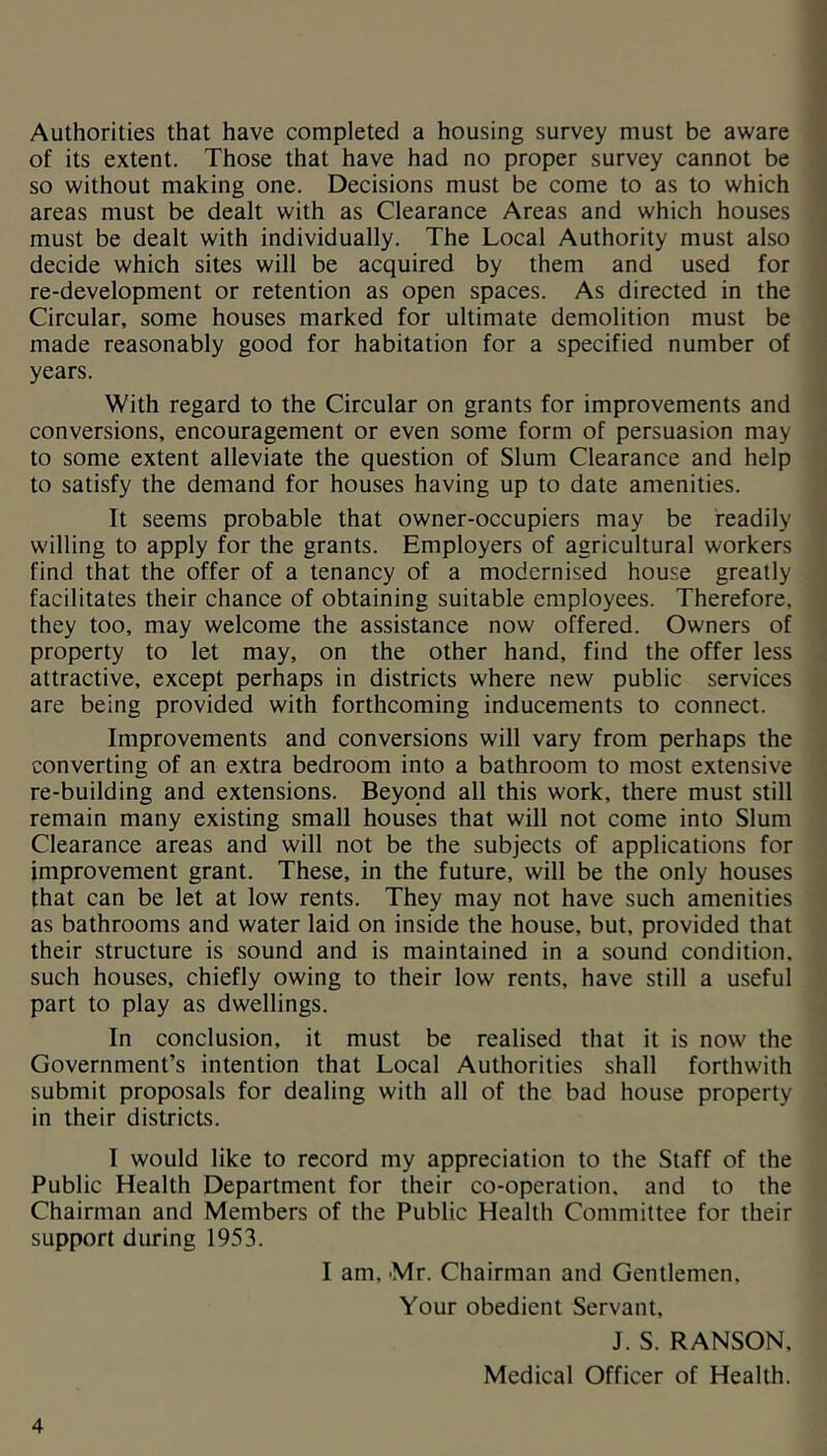 Authorities that have completed a housing survey must be aware of its extent. Those that have had no proper survey cannot be so without making one. Decisions must be come to as to which areas must be dealt with as Clearance Areas and which houses must be dealt with individually. The Local Authority must also decide which sites will be acquired by them and used for re-development or retention as open spaces. As directed in the Circular, some houses marked for ultimate demolition must be made reasonably good for habitation for a specified number of years. With regard to the Circular on grants for improvements and conversions, encouragement or even some form of persuasion may to some extent alleviate the question of Slum Clearance and help to satisfy the demand for houses having up to date amenities. It seems probable that owner-occupiers may be readily willing to apply for the grants. Employers of agricultural workers find that the offer of a tenancy of a modernised house greatly facilitates their chance of obtaining suitable employees. Therefore, they too, may welcome the assistance now offered. Owners of property to let may, on the other hand, find the offer less attractive, except perhaps in districts where new public services are being provided with forthcoming inducements to connect. Improvements and conversions will vary from perhaps the converting of an extra bedroom into a bathroom to most extensive re-building and extensions. Beyond all this work, there must still remain many existing small houses that will not come into Slum Clearance areas and will not be the subjects of applications for improvement grant. These, in the future, will be the only houses that can be let at low rents. They may not have such amenities as bathrooms and water laid on inside the house, but, provided that their structure is sound and is maintained in a sound condition, such houses, chiefly owing to their low rents, have still a useful part to play as dwellings. In conclusion, it must be realised that it is now the Government’s intention that Local Authorities shall forthwith submit proposals for dealing with all of the bad house property in their districts. I would like to record my appreciation to the Staff of the Public Health Department for their co-operation, and to the Chairman and Members of the Public Health Committee for their support during 1953. I am, Mr. Chairman and Gentlemen, Your obedient Servant, J. S. RANSON, Medical Officer of Health.