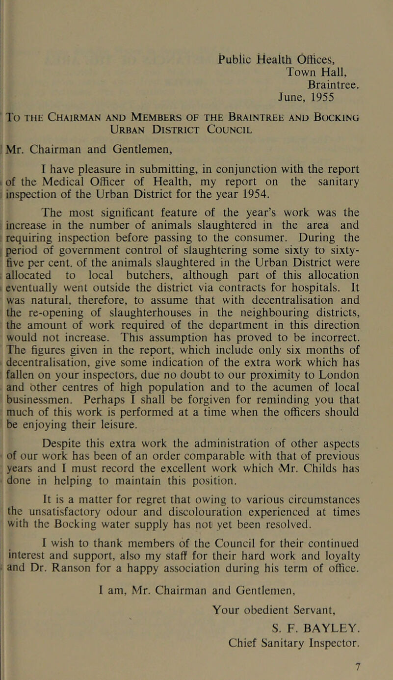 Town Hall, Braintree. June, 1955 To THE Chairman and Members of the Braintree and Booking Urban District Council Mr. Chairman and Gentlemen, I have pleasure in submitting, in conjunction with the report of the Medical Officer of Health, my report on the sanitary inspection of the Urban District for the year 1954. The most significant feature of the year’s work was the increase in the number of animals slaughtered in the area and requiring inspection before passing to the consumer. During the period of government control of slaughtering some sixty to sixty- five per cent, of the animals slaughtered in the Urban District were allocated to local butchers, although part of this allocation eventually went outside the district via contracts for hospitals. It was natural, therefore, to assume that with decentralisation and the re-opening of slaughterhouses in the neighbouring districts, the amount of work required of the department in this direction would not increase. This assumption has proved to be incorrect. The figures given in the report, which include only six months of decentralisation, give some indication of the extra work which has fallen on your inspectors, due no doubt to our proximity to London and other centres of high population and to the acumen of local businessmen. Perhaps 1 shall be forgiven for reminding you that much of this work is performed at a time when the officers should be enjoying their leisure. Despite this extra work the administration of other aspects of our work has been of an order comparable with that of previous years and I must record the excellent work which Mr. Childs has done in helping to maintain this position. It is a matter for regret that owing to various circumstances the unsatisfactory odour and discolouration experienced at times with the Bocking water supply has not yet been resolved. I wish to thank members of the Council for their continued interest and support, also my staff for their hard work and loyalty and Dr. Ranson for a happy association during his term of office. 1 am, Mr. Chairman and Gentlemen, Your obedient Servant, S. F. BAYLEY. Chief Sanitary Inspector.