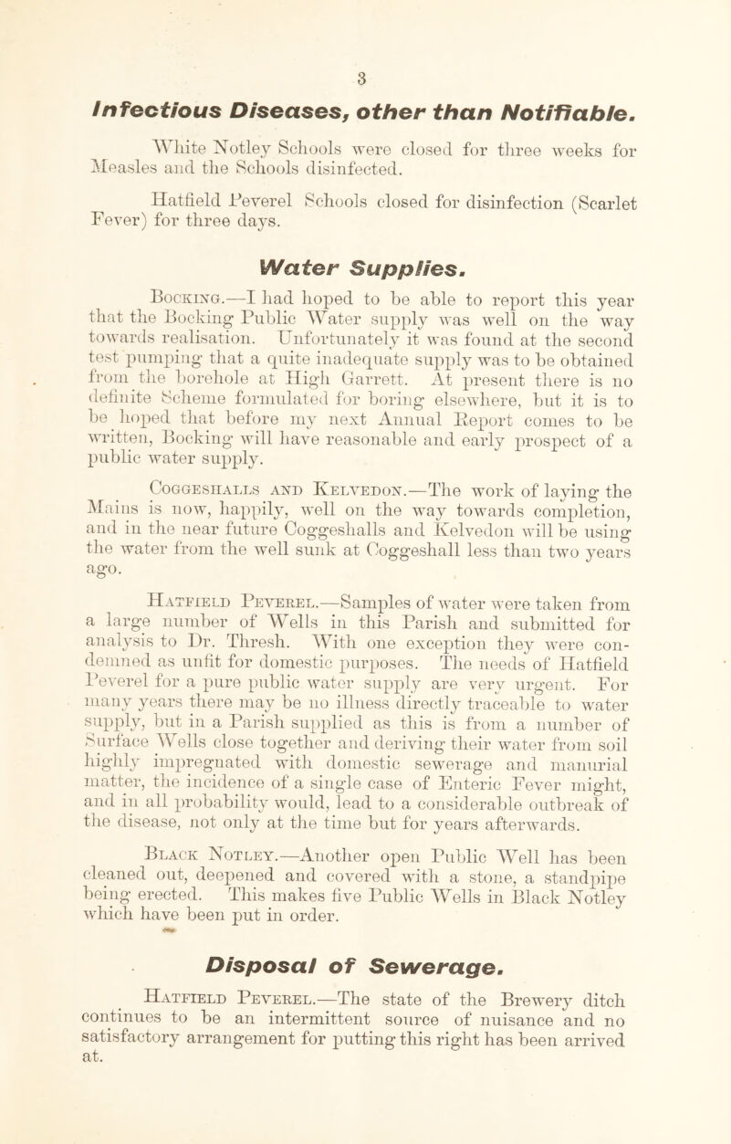 /nfectious Diseases, other than Notifiable, AYliite Notley Schools were closed for tliree weeks for Mecasles and the Schools disinfected. Hatfield Yeverel Schools closed for disinfection (Scarlet Fever) for three days. Water Supplies, Booking.—I had hoped to he able to report this year that the Booking Public Water supply was well on the way towards realisation. Unfortunately it was found at the second test pumping that a quite inadequate supply was to be obtained from the borehole at High Garrett. At present there is no definite Scheme formulated for boring elsewhere, but it is to be hoped that before my next Annual Peport conies to be written, Booking’ will have reasonable and early prospect of a public water supply. CoGGEsiiALLs AND Kelvedon.—The woi’k of laying the Mains is now, happily, well on the way towards completion, and in the near future Goggeshalls and Kelvedon will be using the water from the well sunk at Coggeshall less than two years ago. Hatfield Peverel.—Samples of water were taken from a large number of Wells in this Parish and submitted for analysis to Ur. Thresh. With one exception they were con- demned as unfit for domestic purposes. The needs of Hatfield Peverel for a pure public water supply are very urgent. For many years there may be no illness directly traceable to water a Parish supplied as this is from a number of Surface Wells close together and deriving their water from soil highly impregnated with domestic sewerage and manurial matter, the incidence of a single case of Enteric Fever might, and in all probability would, lead to a considerable outbreak of the disease, not only at the time but for years afterwards. Black Notley.—Another open Public Well has been cleaned out, deepened and covered with a stone, a standpipe being erected. This makes five Public Wells in Black Notley which have been put in order. Disposal of Sewerage, Hatfield Peverel.—The state of the Brewery ditch continues to be an intermittent source of nuisance and no satisfactory arrangement for putting this right has been arrived at.