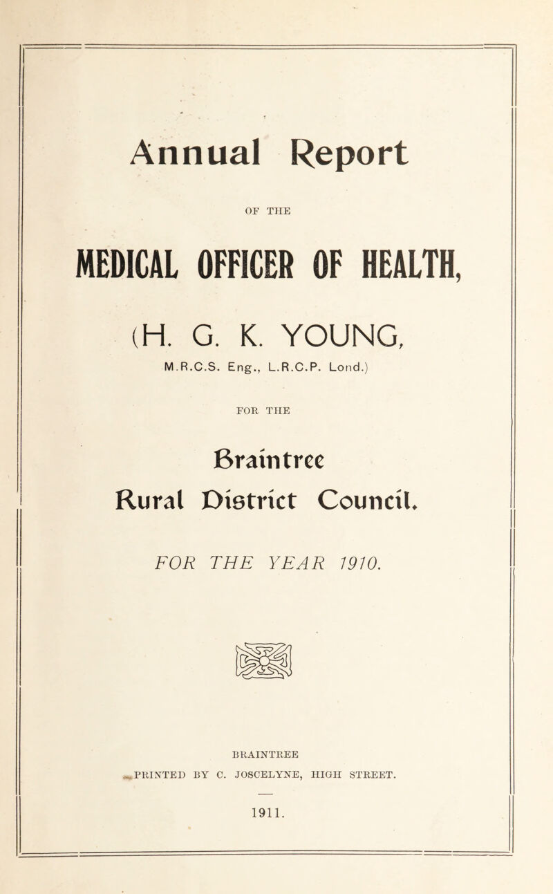Annual Report OF THE MEDICAL OFFICER OF HEALTH, (H. G. K. YOUNG, M R.C.S. Eng., L.R.C.P. Lond.) FOR THE Braintree Rural District Council. FOR THE YEAR 1910. BRAINTREE ^.PRINTED BY C. JOSCELYNE, HIGH STREET. 1911.