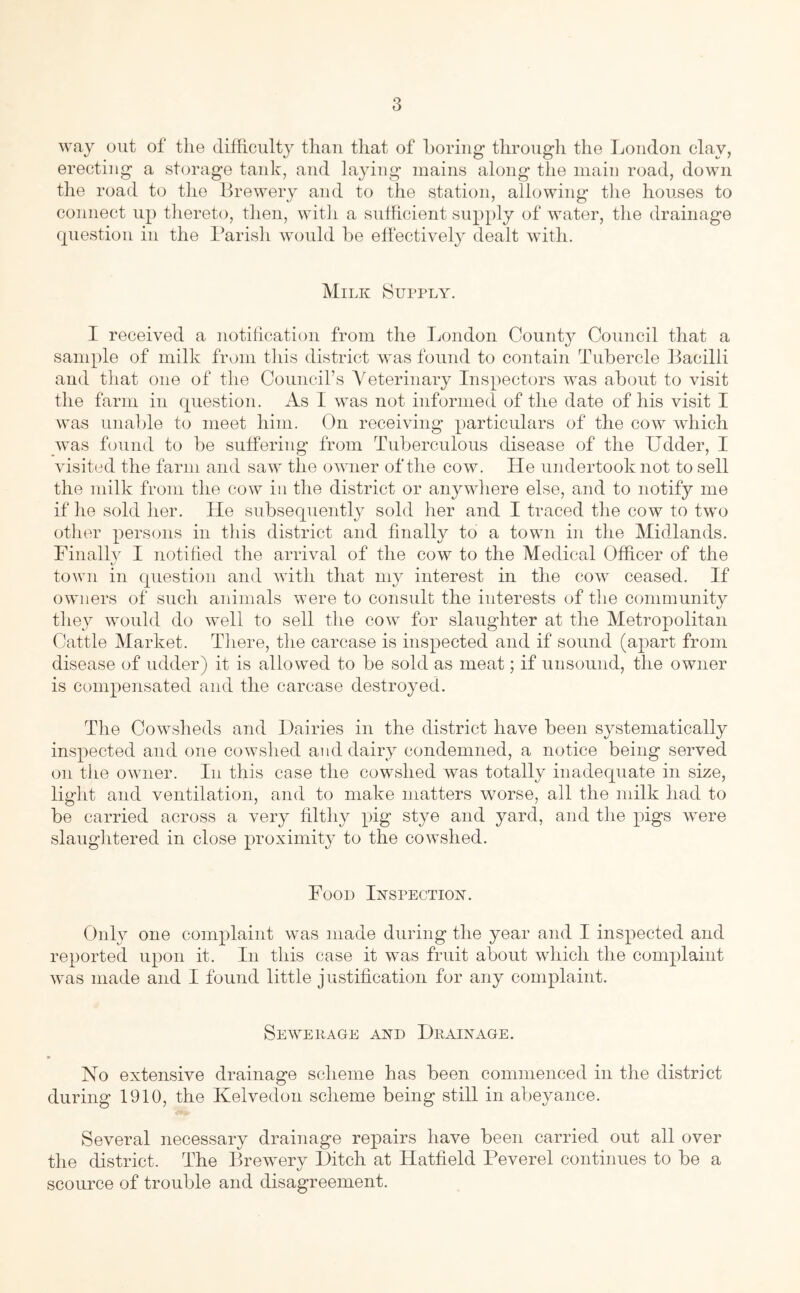 way out of tlie difficulty than that of horiiig- througli the London clay, erecting a storage tank, and laying mains along the main road, down the road to tlie Brewery and to the station, allowing the houses to connect up tliereto, tlien, witli a sufficient supply of water, the drainage question in the I’arish would be effectively dealt wdth. Milk f^uppLY. I received a notilication from the London Count}^ Council that a sample of milk from this district was found to contain Tubercle Bacilli and that one of the Council’s Veterinary Inspectors was about to visit the farm in question. As I was not informed of the date of his visit I was unable to meet him. On receiving particulars of the cow which was found to be suffering from Tuberculous disease of the Udder, I visited the farm and saw the owner of the cow. He undertook not to sell the milk from the cow in the district or anywhere else, and to notify me if lie sold her. He subsequently sold her and I traced tlie cow to tw'o other persons in this district and finally to a town in the Midlands. Finallv I notified the arrival of the cow to the Medical Officer of the town in question and with that my interest in the cow ceased. If owners of such animals were to consult the interests of the community they would do well to sell the cow for slaughter at the Metropolitan Cattle Market. There, the carcase is inspected and if sound (apart from disease of udder) it is allowed to be sold as meat; if unsound, the owner is compensated and the carcase destroyed. The Cowsheds and Dairies in the district have been systematically inspected and one cowshed and dairy condemned, a notice being served on the owner. In this case the cowshed was totally inadequate in size, light and ventilation, and to make matters worse, all the milk had to be carried across a very filthy pig stye and yard, and the pigs wnre slaughtered in close proximity to the cowshed. Food Inspection. Only one complaint was made during the year and I inspected and reported upon it. In this case it was fruit about wdiich the complaint was made and I found little justification for any complaint. Sewerage and Drainage. No extensive drainage scheme has been commenced in the district during 1910, the Kelvedon scheme being still in abeyance. Several necessary drainage repairs have been carried out all over the district. The Brewery l)itch at Hatfield Feverel continues to be a scource of trouble and disagreement.