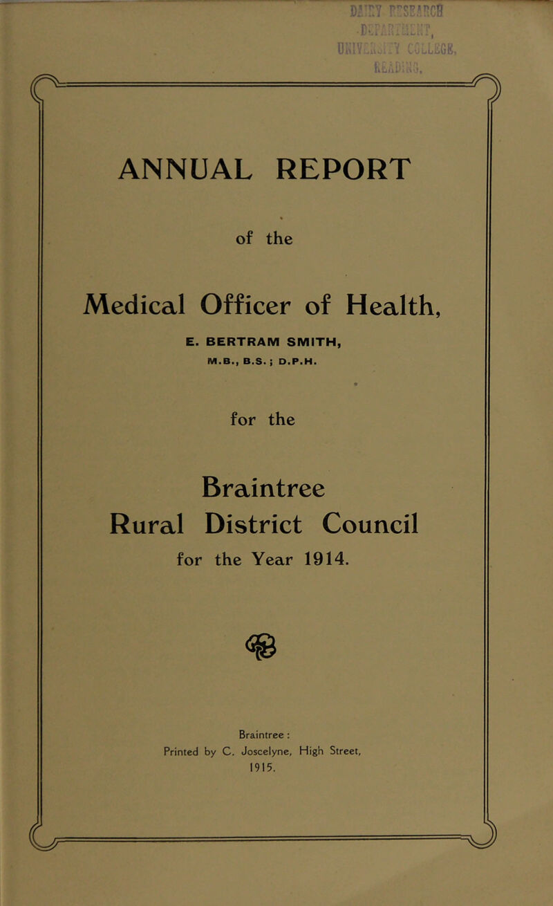 DrnY .Ds.,.: COLLEGE, llulll' -. L ANNUAL REPORT of the Medical Officer of Health, E. BERTRAM SMITH, M.B., B.S. ; D.P.H. for the Braintree Rural District Council for the Year 1914. Braintree : Printed by C. Joscelyne, High Street, 1915.