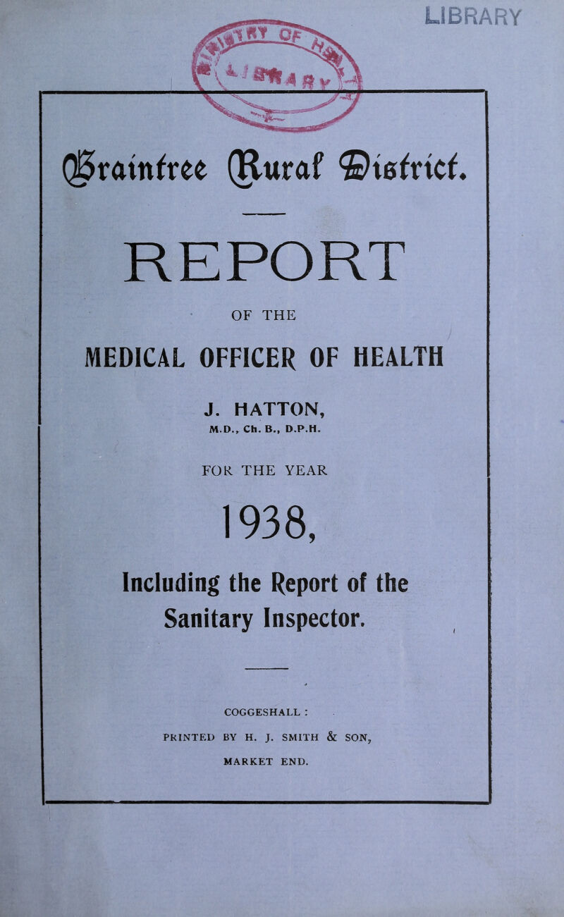 Q^ratn^ree (Ruraf REPORT OF THE MEDICAL OFFICER OF HEALTH J. HATTON, M.D., Ch. B., D.P.H. FOR THE YEAR 1938, Including the Report of the Sanitary Inspector. COGGESHALL : PRINTED BY H. J. SMITH & SON, MARKET END.