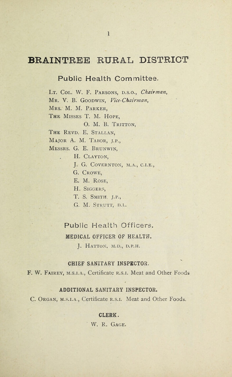 BRAINTREE RURAL DISTRICT Public Health Committee. Lt. Col. W. F. Parsons, d.s.o., Chairman^ Mr. V. B. Goodwin, Vice-Chairman^ Mrs. M. M. Parker, The Misses T. M. Hope, O. M. B. Tritton, The Revd. E. Stallan, Major A. M. Tabor, j.p., Messrs. G. E. Brunwin, . H. Clayton, J. G. CoVERNTON, M.A., C.I.E., G. Crowe, E. M. Rose, H. SiGGERS, T. S. Smith, j.p., G. M. Strutt, d.l. Public Health Officers. MEDICAL OFFICER OF HEALTH. J. Hatton, m.d., d.p.h. CHIEF SANITARY INSPECTOR. F. W. Fairey, m.s.i.a.. Certificate r.s.i. Meat and Other Foods ADDITIONAL SANITARY INSPECTOR. C. Organ, m.s.i.a.. Certificate r.s.i. Meat and Other Foods. CLERK. W. R. Gage.