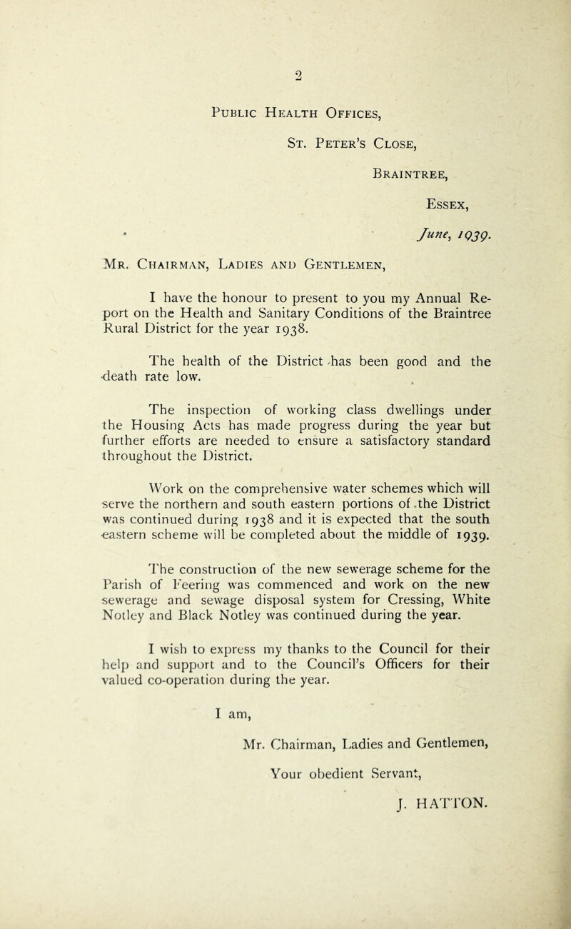Public Health Offices, St. Peter’s Close, Braintree, Essex, June, iQjg. Mr. Chairman, Ladies and Gentlemen, I have the honour to present to you my Annual Re- port on the Health and Sanitary Conditions of the Braintree Rural District for the year 1938. The health of the District Las been good and the •death rate low. The inspection of working class dwellings under the Housing Acts has made progress during the year but further efforts are needed to ensure a satisfactory standard throughout the District. Work on the comprehensive water schemes which will serve the northern and south eastern portions of .the District was continued during 1938 and it is expected that the south eastern scheme will be completed about the middle of 1939. The construction of the new sewerage scheme for the Parish of Peering was commenced and work on the new sewerage and sewage disposal system for Crossing, White Noiley and Black Notley was continued during the year. I wish to express my thanks to the Council for their help and support and to the Council’s Officers for their valued co-operation during the year. I am, Mr. Chairman, I.adies and Gentlemen, Your obedient Servant, J. HA P rON.