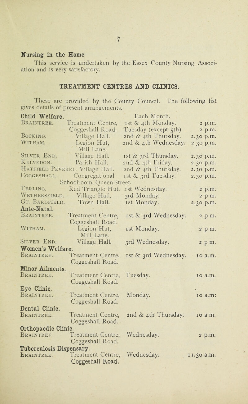 Nursing in the Home This service is undertaken by the Essex County Nursing Associ- ation and is very satisfactory, TREATMENT CENTRES AND CLINICS. These are provided by the County Council. The following list gives details of present arrangements. Child Welfare. Each Month. Braintree. Treatment Centre, ist & 4th Monday. 2 p.m. Coggeshall Road. Tuesday (except 5th) 2 p.m. Bockinc. Village Hall. 2nd & 4th Thursday. 2.30 p.m. AVitham. Legion Hut, 2nd & 4th Wednesday. 2.30 p.m. Mill Lane. Silver End. Village Hall. 1st & 3rd Thursday. 2.30 p.m. Kelvedon. Parish Hall. 2nd & 4th Friday. 2.30 p.m. Hatfield Peverel. Village Hall. 2nd & 4th Thursday. 2.30 p.m. CoGGESHALL. Congregational ist & 3rd Tuesday. 2.30 p.m. Schoolroom, Queen Street. Terling. Red Triangle LIut. ist VVednesday, 2 p.m. WETHER.SFIELD. Village Hall. 3rd Monday. 2 p.m. Gt. Bardfield. Ante-Natal. Town Hall. ist Monday. 2.30 p.m. Braintree. Treatment Centre, ist & 3rd Wednesday. Coggeshall Road. 2 p.m. WiTHAM. Legion Hut, ist Monday. 2 p.m. Mill Lane. Silver End. Village Hall. 3rd Wednesday. 2 pm. Women’s Welfare. Braintree. Treatment Centre, ist & 3rd Wednesday. Coggeshall Road, 10 a.m. Minor Ailments. Braintree. Treatment Centre, Tuesday, Coggeshall Road. 10 a.m. Eye Clinic. Braintree. Treatment Centre, Monday. Coggeshall Road. 10 a.m; Dental Clinic. Braintree. Treatment Centre, 2nd & 4th Thursday. Coggeshall Road. 10 a m. Orthopaedic Clinic. Braintree Treatment Centre, AAQdnesday. Coggeshall Road. 2 p.m. Tuberculosis Dispensary. Braintree. Treatment Centre, Wednesday. Coggeshall Road, 11.30 a.m.