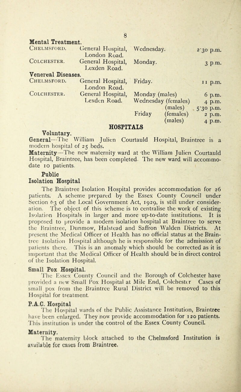 Mental Treatment. Chelmsford. General Hospital, W ednesday. 2‘3o p.m. London Road. Colchester. General Hospital, Monday. 3 p m. Lexden Road. Venereal Diseases. Chelmsford. General Hospital, Friday. 11 p.m. London Road. Colchester. General Hospital, Monday (males) 6 p.m. Lexden Road. Wednesday (females) 4 p.m. (males) 5-30 p.m. Friday (females) 2 p.m. (males) 4 p.m. HOSPITALS Voluntary. General—The William Julien Courtauld Hospital, Braintree is a modern hospital of 25 beds. Maternity—The new maternity ward at 'the William Julien Courtauld Hospital, Braintree, has been completed. The new ward will accommo- date 10 patients. Public Isolation Hospital The Braintree Isolation Hospital provides accommodation for 26 patients. A scheme prepared by the Essex County Council under Section 63 of the Local Government Act, 1929, is still under consider- ation. The object of this scheme is to centralise the work of existing Isolation Hospitals in larger and more up-to-date institutions. It is proposed to provide a modern isolation hospital at Braintree to serve the Braintree, Dunmow, Halstead and Saffron Walden Districts. At present the Medical Officer of Health has no official status at the Brain- tree Isolation Hospital although he is responsible for the admission of jiatients there. This is an anomaly which should be corrected as it is important that the Medical Officer of Health should be in direct control of the Isolation Hospital. Small Pox Hospital. 'Bhe Essex County Council and the Borough of Colchester have provided a luw Small Ikjx Hos[)ital at Mile End, Colchesttr Cases of small pox from the Braintree Rural District will be removed to this Hospital for treatment. P.A.C. Hospital 'I’he Hosjiital wards of the Public Assistance Institution, Braintree have been enlarged. They now provide accommodation for 120 patients. 'Phis institution is under the control of the Essex County Council. Maternity. 'Phe maternity block attached to the Chelmsford Institution is available for cases from Braintree,