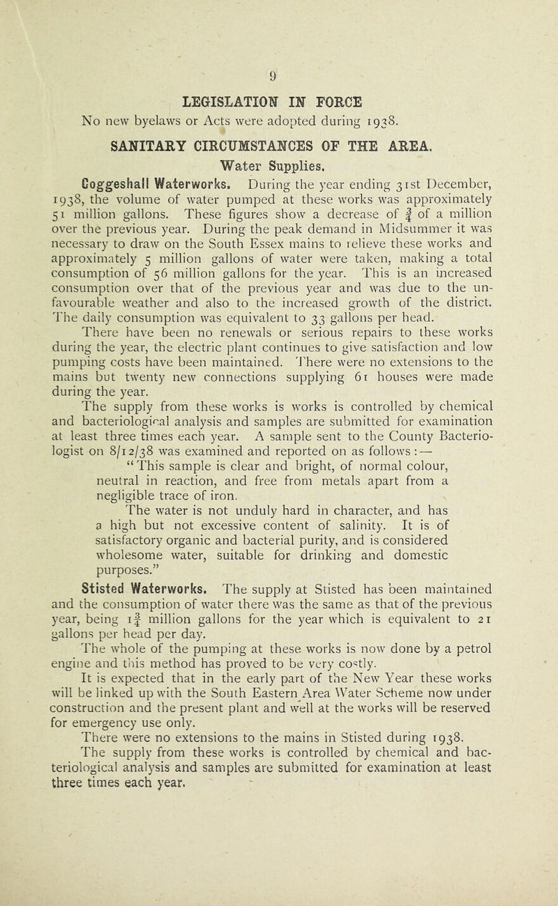 LEGISLATION IN FORCE No new byelaws or Acts were adopted during 1938. SANITARY CIRCUMSTANCES OF THE AREA. Water Supplies. Goggeshall Waterworks. During the year ending 3rst December, 1938, the volume of water pumped at these works was approximately 51 million gallons. These figures show a decrease of | of a million over the previous year. During the peak demand in Midsummer it was necessary to draw on the South Essex mains to relieve these works and approximately 5 million gallons of water were taken, making a total consumption of 56 million gallons for the year. This is an increased consumption over that of the previous year and was due to the un- favourable weather and also to the increased growth of the district. The daily consumption was equivalent to 33 gallons per head. There have been no renewals or serious repairs to these works during the year, the electric plant continues to give satisfaction and low pumping costs have been maintained. dTere were no extensions to the mains but twenty new connections supplying 61 houses were made during the year. The supply from these works is works is controlled by chemical and bacteriological analysis and samples are submitted for examination at least three times each year. A sample sent to the County Bacterio- logist on 8/12/38 was examined and reported on as follows : — “ This sample is clear and bright, of normal colour, neutral in reaction, and free from metals apart from a negligible trace of iron. The water is not unduly hard in character, and has a high but not excessive content of salinity. It is of satisfactory organic and bacterial purity, and is considered wholesome water, suitable for drinking and domestic purposes.” Stisted Waterworks. The supply at Stisted has been maintained and the consumption of water there was the same as that of the previous year, being if million gallons for the year which is equivalent to 21 gallons per head per day. The whole of the pumping at these works is now done by a petrol engine and this method has proved to be very costly. It is expected that in the early part of the New Year these works will be linked up with the South Eastern Area Water Scheme now under construction and the present plant and well at the works will be reserved for emergency use only. There were no extensions to the mains in Stisted during 1938. The supply from these works is controlled by chemical and bac- teriological analysis and samples are submitted for examination at least three times each year.