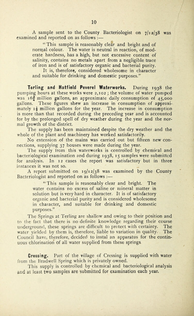 A sample sent to the County Bacteriologist on 7/12/38 was examined and reported on as follows :— “ This sample is reasonably clear and bright and of normal colour. The water is neutral in reaction, of mod- erate hardness, has a high, but not excessive content of salinity, contains no metals apart from a negligible trace of iron and is of satisfactory organic and bacterial purity. It is, therefore, considered wholesome in character and suitable for drinking and domestic purposes.” Terling and Hatfield Peverel Waterworks. During 1938 the pumping hours at these works were 2,102 ; the volume of water pumped was i6| million gallons, an approximate daily consumption of 45,000 gallons. These figures shew an increase in consumption of approxi- mately million gallons for the year. The increase in consumption is more than that recorded during the preceding year and is accounted for by the prolonged spell of dry weather during the year and the nor- mal growth of the district. The supply has been maintained despite the dry weather and the whole of the plant and machinery has worked satisfactorily. No extension of the mains was carried out but fifteen new c^)n- nections, supplying 37 houses were made during the year. The supply Irom this waterworks is controlled by chemiral and bacteriological examination and during 1938, 15 samples were submitted for analysis. In 12 cases the report was satisfactory but in three instances it was not so. A report submitted on 19/12/38 was examined by the County Bacteriologist and reported on as follows :— “This sample is reasonably clear and bright. The water contains no excess of saline or mineral matter in solution but is very hard in character. It is of satisfactory organic and bacterial purity and is considered wholesome in character, and suitable for drinking and domestic purposes.” The Springs at Terling are shallow and owing to their position and to the fact that there is no definite knowledge regarding their course underground, these springs are difficult to protect with certainty. The w'ater yielded by them is, therefore, liable to variation in quality. The (Council have, therefore, decided to instal an apparatus for the contin- uous chlorination of all water supplied from these springs. Cressing. Part of the village of Crossing is supplied with water from the Pradwell S[)ring which is privately owned. 'Phis supply is controlled by chemical and bacteriological analysis and at least two samples are submitted for examination each year.