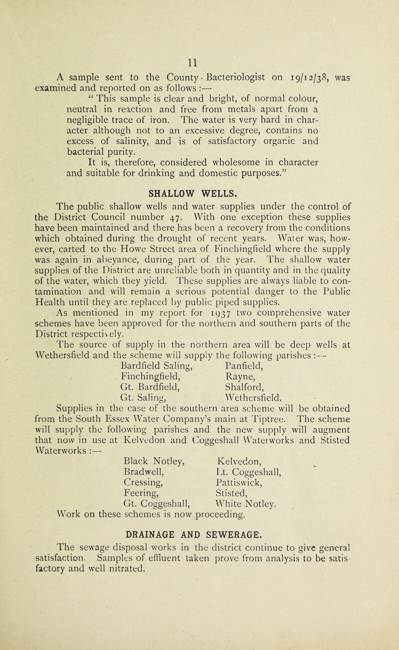 A sample sent to the County * Bacteriologist on 19/12/38, was examined and reported on as follows :— “ This sample is clear and bright, of normal colour, neutral in reaction and free from metals apart from a negligible trace of iron. The water is very hard in char- acter although not to an excessive degree, contains no excess of salinity, and is of satisfactory organic and bacterial purity. It is, therefore, considered wholesome in character and suitable for drinking and domestic purposes.” SHALLOW WELLS. The public shallow wells and water supplies under the control of the District Council number 47. With one exception these supplies have been maintained and there has been a recovery from the conditions which obtained during the drought of recent years. Water was, how- ever, carted to the Howe Street area of Finchingfield where the supply was again in abeyance, during part of the year. The shallow water supplies of the District are unreliable both in quantity and in the quality of the water, which they yield. These supplies are always liable to con- tamination and will remain a serious potential danger to the Public Health until they are replaced by public piped supplies. .As mentioned in my report for 1937 two comprehensive water schemes have been approved for the northern and southern parts of the District respectively. The source of supply in the northern area will be deep wells at Wethersfield and the scheme will supply the following parishes Bardfield Saling, Panfield, Finchingfield, Rayne, Gt. Bardfield, Shalford, Gt. Saling, Wethersfield. Supplies in the case of the southern area scheme will be obtained from the South Essex Water Company’s main at Tiptree. The scheme will supply the following parishes and the new supply will augment that now in use at Kelvcdon and Coggeshall Waterworks and Stisted Waterworks :— Black Notley, Bradwell, Crossing, Feering, Gt. Coggeshall, Work on these schemes is now proceeding. Kelvedon, Lt. Coggeshall, Pattiswick, Stisted, White Notley. DRAINAGE AND SEWERAGE. The sewage disposal works in the district continue to give general satisfaction. Samples of effluent taken prove from analysis to be satis- factory and well nitrated,