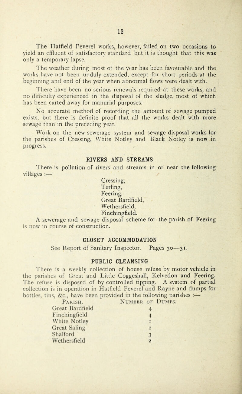 The Hatfield Peverel works, however, failed on two occasions to yield an effluent of satisfactory standard but it is thought that this was only a temporary lapse. The weather during most of the year has been favourable and the works have not been unduly extended, except for short periods at the beginning and end of the year when abnormal flows were dealt with. There have been no serious renewals required at these works, and no difficulty experienced in the disposal of the sludge, most of which has been carted away for manorial purposes. No accurate method of recording the amount of sewage pumped exists, but there is definite proof that all the works dealt with more sewage than in the preceding year. Work on the new sewerage system and sewage disposal works for the parishes of Crossing, White Notley and Black Notley is now in progress. RIVERS AND STREAMS There is pollution of rivers and streams in or near the following villages ;— Crossing, Terling, Feering, Great Bardfield, Wethersfield, Finchingfield. A sewerage and sewage disposal scheme for the parish of Feering is now in course of construction. CLOSET ACCOMMODATION See Report of Sanitary Inspector. Pages 30—31. PUBLIC CLEANSING 'I’here is a weekly collection of house refuse by motor vehicle in the parishes of Great and Little Coggeshall, Kelvedon and Feering. 'The refuse is disposed of by controlled tipping. A system of partial collection is in operation in Hatfield Peverel and Rayne and dumps for bottles, tins, &c., have been provided in the following parishes :— Parish. Number of Dumps. Great Bardfield 4 hfinchingfield 4 White Notley i Great Saling 2 Shalford 3 Wethersfield 2