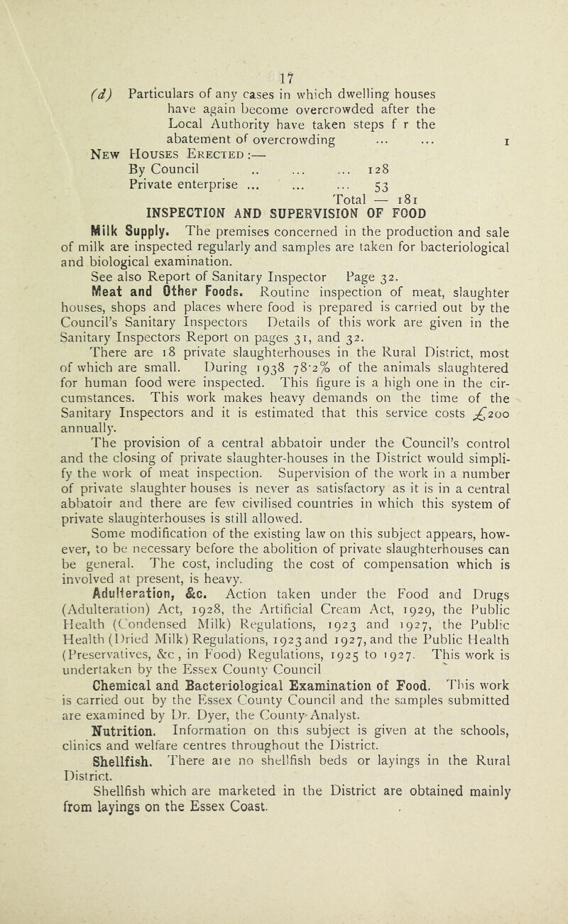 (d) Particulars of any cases in which dwelling houses have again become overcrowded after the Local Authority have taken steps f r the abatement of overcrowding ... ... i New Houses Erected :— By Council ... ... 128 Private enterprise ... ... ... 53 Total — 181 INSPECTION AND SUPERVISION OF FOOD Milk Supply. The premises concerned in the production and sale of milk are inspected regularly and sam.ples are taken for bacteriological and biological examination. See also Report of Sanitary Inspector Page 32. Meat and Other Foods. Routine inspection of meat, slaughter houses, shops and places where food is prepared is carried out by the Council’s Sanitary Inspectors Details of this work are given in the Sanitary Inspectors Report on pages 31, and 32. There are 18 private slaughterhouses in the Rural District, most of which are small. During 1938 78^2% of the animals slaughtered for human food were inspected. This figure is a high one in the cir- cumstances. This work makes heavy demands on the time of the Sanitary Inspectors and it is estimated that this service costs £,200 annually. The provision of a central abbatoir under the Council’s control and the closing of private slaughter-houses in the District would simpli- fy the work of meat inspection. Supervision of the work in a number of private slaughter houses is never as satisfactory as it is in a central abbatoir and there are few civilised countries in which this system of private slaughterhouses is still allowed. Some modification of the existing law on this subject appears, how- ever, to be necessary before the abolition of private slaughterhouses can be general. The cost, including the cost of compensation which is involved at present, is heavy. AduHeration, ^c. Action taken under the Food and Drugs (Adulteration) Act, 1928, the Artificial Cream Act, 1929, the Public Health (Condensed Milk) Regulations, 1923 and 1927, the Public Health (Dried Milk) Regulations, 1923 and 1927, and the Public Health (Preservatives, &c , in Food) Regulations, 1925 to 1927. This work is undertaken by the Essex County Council Chemical and Bacteriological Examination of Food. This work is carried out by the Essex County Council and the samples submitted are examined by Dr. Dyer, the County^Analyst. Nutrition. Information on this subject is given at the schools, clinics and welfare centres throughout the District. Shellfish. T here aie no shellfish beds or layings in the Rural District. Shellfish which are marketed in the District are obtained mainly from layings on the Essex Coast.