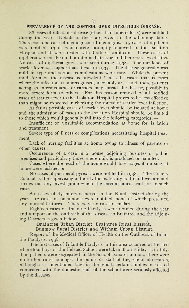 prevalence: of and control over infectious disease. * 88 cases of infectious disease (other than tuberculosis) were notified during the year. Details of these are given in the adjoining table. There was one case of meningococcal meningitis. 15 cases of diptheria were notified, 13 of which were promptly removed to the Isolation Hospital and all were treated with diptheria antitoxin. These cases of diptheria were of the mild or intermediate type and there were two deaths. No cases of diptheria gravis were seen during 1938. The incidence of scarlet fever was higher than it was in 1937. The disease generally was mild in type and serious complications were rare. While the present mild form of the disease is prevalent “ mi‘jsed ” cases, that is cases where the infection is unrecognised, inevitably arise and these patients acting as intermediaries or carriers may spread the disease, possibly in more severe form, to others. For this reason removal of all notified cases of scarlet fever to the Isolation Hospital proves to be less effective than might be expected in checking the spread of scarlet fever infection. As far as possible cases of scarlet fever should be isolated at home and the admission of cases to the Isolation Hospital should be limited to those which would generally fall into the following categories Insufficient or unsuitable accommodation at home for isolation and treatment. Severe type of illness or complications necessitating hospital treat- ment Lack of nursing facilities at home owing to illness of parents or other causes. Occurrence of a case in a house adjoining business or public premises and particularly those where milk is produced or handled. Cases where the head of the home would lose wages if nursing at home were insisted on. No cases of puerperal pyrexia were notified in 1938. The County Council is the supervising authority for maternity and child welfare and carries out any investigation which the circumstances call for in such cases. Six cases of dysentery occurred in the Rural District during the year. 12 cases of pneumonia were notified, none of which presented any unusual features There were no cases of malaria. Eighteen cases of Infantile Paralysis were notified during the year and a report on the outbreak of this disease in Braintree and the adjoin- ing Districts is given below. Braintree Urban District, Braintree Rural District, Dunmow Rural District and Witham Urban District. Report of the Medical Officer of Health on the Outbreak of Infan- tile Paralysis, 1938. The first cases of Infantile Paralysis in this area occurred at Fclsted where four boys of the Felsted School were taken ill on Friday, 15th July. I'he patients were segregated in the School Sanatorium and there were no further cases amongst the pupils or staff of thej school afterwards, although as is mentioned later in the report, certain families in Felsted connected with the domestic staff of the school were seriously affected by the disease.