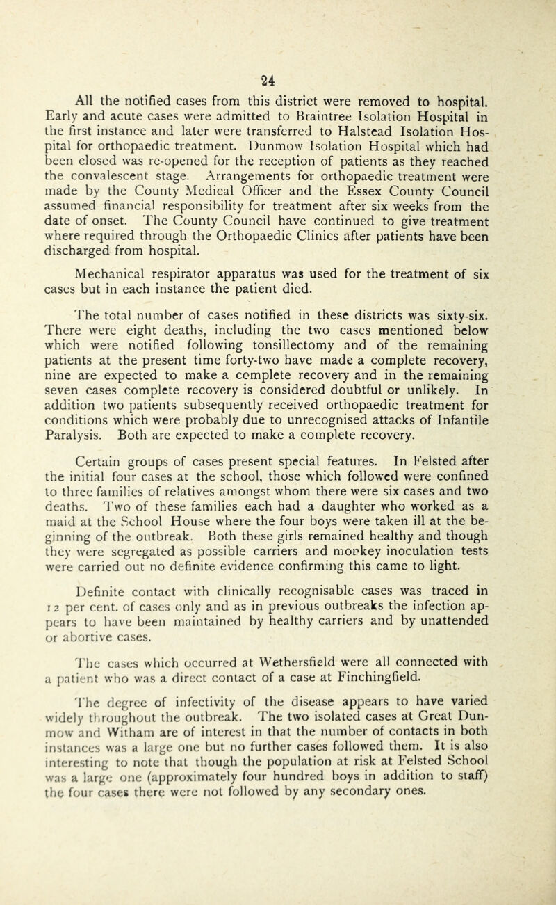 All the notified cases from this district were removed to hospital. Early and acute cases were admitted to Braintree Isolation Hospital in the first instance and later were transferred to Halstead Isolation Hos- pital for orthopaedic treatment. Dunmow Isolation Hospital which had been closed was re-opened for the reception of patients as they reached the convalescent stage. Arrangements for orthopaedic treatment were made by the County Medical Officer and the Essex County Council assumed financial responsibility for treatment after six weeks from the date of onset. The County Council have continued to give treatment where required through the Orthopaedic Clinics after patients have been discharged from hospital. Mechanical respirator apparatus was used for the treatment of six cases but in each instance the patient died. The total number of cases notified in these districts was sixty-six. There were eight deaths, including the two cases mentioned below which were notified following tonsillectomy and of the remaining patients at the present time forty-two have made a complete recovery, nine are expected to make a complete recovery and in the remaining seven cases complete recovery is considered doubtful or unlikely. In addition two patients subsequently received orthopaedic treatment for conditions which were probably due to unrecognised attacks of Infantile Paralysis. Both are expected to make a complete recovery. Certain groups of cases present special features. In Felsted after the initial four cases at the school, those which followed were confined to three families of relatives amongst whom there were six cases and two deaths. Two of these families each had a daughter who worked as a maid at the School House where the four boys were taken ill at the be- ginning of the outbreak. Both these girls remained healthy and though they were segregated as possible carriers and monkey inoculation tests were carried out no definite evidence confirming this came to light. Hefinite contact with clinically recognisable cases was traced in I 2 per cent, of cases only and as in previous outbreaks the infection ap- pears to have been maintained by healthy carriers and by unattended or abortive cases. 'J'he cases which occurred at Wethersfield were all connected with a [)atient who was a direct contact of a case at Einchingfield. 'bhe degree of infectivity of the disease appears to have varied widely throughout the outbreak. The two isolated cases at Great Dun- rnow and Witham are of interest in that the number of contacts in both instances was a large one but no further cases followed them. It is also interesting to note that though the population at risk at Felsted School was a large one (approximately four hundred boys in addition to staff) the four cases there were not followed by any secondary ones,