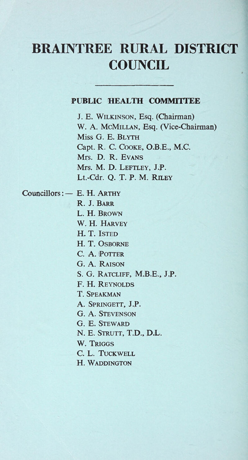 BRAINTREE RURAL DISTRICT COUNCIL PUBLIC HEALTH COMMITTEE J. E. Wilkinson, Esq. (Chairman) W. A. McMillan, Esq. (Vice-Chairman) Miss G. E. Blyth Capt. R. C. Cooke, O.B.E., M.C. Mrs. D. R. Evans Mrs. M. D. Leftley, J.F. Lt.-Cdr. Q. T. P. M. Riley Councillors: — E. H. Arthy R. J. Barr L. H. Brown W. H. Harvey H. T. ISTED H. T. Osborne C. A. Potter G. A. Raison S. G. Ratcliff, M.B.E., J.P. F. H. Reynolds T. Speakman A. Springett, J.P. G. A. Stevenson G. E. Steward N. E. Strutt, T.D., P.L. W. Triggs C. L. Tuckwell H. Waddington